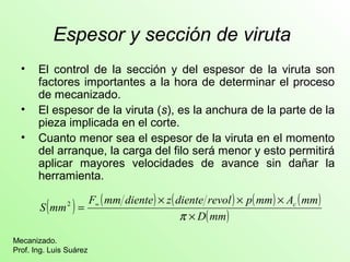 Espesor y sección de viruta 
• El control de la sección y del espesor de la viruta son 
factores importantes a la hora de determinar el proceso 
de mecanizado. 
• El espesor de la viruta (s), es la anchura de la parte de la 
pieza implicada en el corte. 
• Cuanto menor sea el espesor de la viruta en el momento 
del arranque, la carga del filo será menor y esto permitirá 
aplicar mayores velocidades de avance sin dañar la 
herramienta. 
( ) ( ) ( ) ( ) ( ) 
S mm F mm diente z diente revol p mm Ac mm 
Mecanizado. 
Prof. Ing. Luis Suárez 
´ ´ ´ 
D(mm) 
´ 
= » 
p 
2 
 