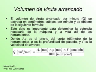 Volumen de viruta arrancado 
• El volumen de viruta arrancado por minuto (Q) se 
expresa en centímetros cúbicos por minuto y se obtiene 
de la siguiente fórmula: 
• Este dato es importante para determinar la potencia 
necesaria de la máquina y la vida útil de las 
herramientas. 
• Donde Ac es el ancho del corte (diámetro de la 
herramienta), p es la profundidad de pasada, y f es la 
velocidad de avance. 
Mecanizado. 
Prof. Ing. Luis Suárez 
 