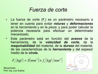 Fuerza de corte 
• La fuerza de corte (Fc) es un parámetro necesario a 
tener en cuenta para evitar roturas y deformaciones 
en la herramienta y en la pieza; y para poder calcular la 
potencia necesaria para efectuar un determinado 
mecanizado. 
• Este parámetro está en función del avance de la 
herramienta, de la velocidad de corte, de la 
maquinabilidad del material, de la dureza del material, 
de las características de la herramienta y del espesor 
medio de la viruta. 
F (kgf ) S(mm2 ) f (kgf mm2 ) c c = ´ 
Mecanizado. 
Prof. Ing. Luis Suárez 
 