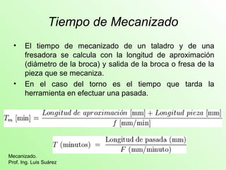 Tiempo de Mecanizado 
• El tiempo de mecanizado de un taladro y de una 
fresadora se calcula con la longitud de aproximación 
(diámetro de la broca) y salida de la broca o fresa de la 
pieza que se mecaniza. 
• En el caso del torno es el tiempo que tarda la 
herramienta en efectuar una pasada. 
Mecanizado. 
Prof. Ing. Luis Suárez 
 