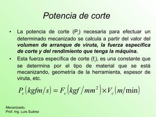 Potencia de corte 
• La potencia de corte (Pc) necesaria para efectuar un 
determinado mecanizado se calcula a partir del valor del 
volumen de arranque de viruta, la fuerza específica 
de corte y del rendimiento que tenga la máquina. 
• Esta fuerza específica de corte (fc), es una constante que 
se determina por el tipo de material que se está 
mecanizando, geometría de la herramienta, espesor de 
viruta, etc. 
P (kgfm s) F (kgf mm2 ) V (m min) c c c = ´ 
Mecanizado. 
Prof. Ing. Luis Suárez 
 