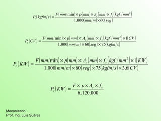 ( ) ( min ) ( ) ( ) ( 2 
) 
P kgfm s F mm p mm Ac mm fc kgf mm 
c 1.000 60 
min ´ ´ ´ 2 ´ 
1 
P CV c c 
c 1.000 60 75 
min 2 1 
F mm ´ p mm ´ A mm ´ f kgf mm ´ 
KW 
P KW c c 
c 1.000 60 75 3,6 
Mecanizado. 
Prof. Ing. Luis Suárez 
= ´ ´ ´ 
(mm m) ´ 
(seg) 
( ) F ( mm ) p ( mm ) A ( mm ) f ( kgf mm ) ( CV 
) 
(mm m) ´ (seg) ´ 
(kgfm s) 
= 
( ) ( ) ( ) ( ) ( ) ( ) 
(mm m) ´ (seg) ´ (kgfm s) ´ 
(CV ) 
= 
( ) 
c c 
6.120.000 
c 
F p A f 
P KW 
´ ´ ´ 
= 
 