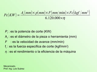 ( ) ( ) ( ) ( ) ( ) 
Pc KW = Ac mm ´ p mm ´ F mm min ´ 
Fc kgf mm2 
Pc : es la potencia de corte (KW) 
Ac : es el diámetro de la pieza o herramienta (mm) 
F : es la velocidad de avance (mm/min) 
fc : es la fuerza específica de corte (kgf/mm2) 
η : es el rendimiento o la eficiencia de la máquina 
Mecanizado. 
Prof. Ing. Luis Suárez 
´h 
6.120.000 
 