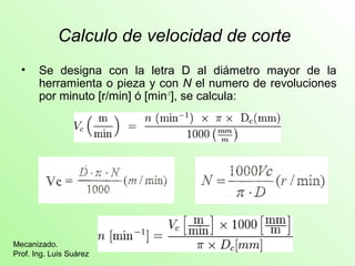 Calculo de velocidad de corte 
• Se designa con la letra D al diámetro mayor de la 
herramienta o pieza y con N el numero de revoluciones 
por minuto [r/min] ó [min-1], se calcula: 
Mecanizado. 
Prof. Ing. Luis Suárez 
 