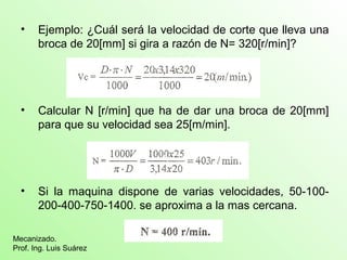 • Ejemplo: ¿Cuál será la velocidad de corte que lleva una 
broca de 20[mm] si gira a razón de N= 320[r/min]? 
• Calcular N [r/min] que ha de dar una broca de 20[mm] 
para que su velocidad sea 25[m/min]. 
• Si la maquina dispone de varias velocidades, 50-100- 
200-400-750-1400. se aproxima a la mas cercana. 
Mecanizado. 
Prof. Ing. Luis Suárez 
 