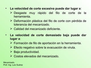 • La velocidad de corte excesiva puede dar lugar a: 
 Desgaste muy rápido del filo de corte de la 
herramienta. 
 Deformación plástica del filo de corte con pérdida de 
tolerancia del mecanizado. 
 Calidad del mecanizado deficiente. 
• La velocidad de corte demasiado baja puede dar 
lugar a: 
 Formación de filo de aportación en la herramienta. 
 Efecto negativo sobre la evacuación de viruta. 
 Baja productividad. 
 Costos elevados del mecanizado. 
Mecanizado. 
Prof. Ing. Luis Suárez 
 