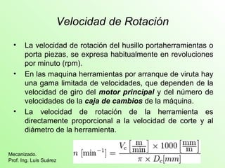 Velocidad de Rotación 
• La velocidad de rotación del husillo portaherramientas o 
porta piezas, se expresa habitualmente en revoluciones 
por minuto (rpm). 
• En las maquina herramientas por arranque de viruta hay 
una gama limitada de velocidades, que dependen de la 
velocidad de giro del motor principal y del número de 
velocidades de la caja de cambios de la máquina. 
• La velocidad de rotación de la herramienta es 
directamente proporcional a la velocidad de corte y al 
diámetro de la herramienta. 
Mecanizado. 
Prof. Ing. Luis Suárez 
 