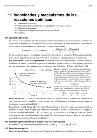 Facultad de Farmacia. Universidad de Alcalá                                                                                                   109


_________________________________________________________________________________________

     11 Velocidades y mecanismos de las
        reacciones químicas
                         11.1    Velocidades de reacción
                         11.2    Obtención experimental de la ley de velocidad para una reacción química
                         11.3    Mecanismos de reacción
                         11.4    Variación de la energía en el transcurso de una reacción
                         11.5    Catálisis
_________________________________________________________________________________________
 11.1 Velocidades de reacci—n
      La cinética química estudia las velocidades de las reacciones químicas y los mecanismos a través de los
      cuales éstas se producen. La velocidad de reacción es la velocidad con la que desciende la concentración
      de un reactivo o aumenta la de un producto en el curso de una reacción.
                                                                –d[Reactivos] +d[Productos]
                       Reactivos           Productos        v =                =
                                                                      dt              dt
      Se ha encontrado que la velocidad de una reacción depende de la naturaleza de los reactivos (estado
      físico, grosor de partícula, etc), la concentración de los reactivos, la temperatura y los catalizadores.
      Ley de velocidad. Del estudio experimental de la cinética de una reacción química, se deduce su ley de
      velocidad, que es una ecuación que expresa la velocidad en función de las concentraciones de las sustan-
      cias que toman parte en la reacción y que normalmente tiene la forma v = k[Reactivos] x (figura 11.1).
                                                                                       Figura 11.1. Gráfica de la concentración de hidrógeno
                                          2ICl(g) + H2(g)            I2(g) + 2HCl(g)
                                                                                       frente a tiempo para la reacción entre ICl 2,000 M y H2
                                  pendiente de la tangente =                           1,000 M. La velocidad de reacción (instántanea) es igual a
                        1
                                  velocidad inicial                                    la tangente a la curva en el instante considerado. La
                       0.8                                                             velocidad de reacción disminuye con el tiempo, debido a
       [H 2 ], mol/l




                                                                                       la disminución de la concentración de reactivos. A partir
                       0.6                           pendiente de la tangente =        de los datos experimentales, se deduce la siguiente ley de
                                                     velocidad a los 3 segundos        velocidad:
                       0.4                                                                                     v = k[ICl][H2 ]
                                                                                       donde k es la constante de velocidad, la cual depende de
                       0.2                                                             factores como la temperatura. Obsérvese esta relación
                                                                                       entre las diferentes formas de expresar la velocidad:
                        0
                             0        2          4           6          8         10               –d[H2 ] 1 –d[ICl] d[I2 ] 1 d[HCl]
                                                                                              v =          =            =       =
                                                     tiempo, s                                       dt       2 dt         dt     2 dt
      Orden de reacción. El orden de reacción con respecto a un reactivo es el exponente de su término de
      concentración en la ley velocidad. El orden de reacción global es la suma de los exponentes de todos los
      términos de concentración (tabla 11.1).
      Ecuación de velocidad integrada. Para calcular la concentración de reactivo que quedará transcurrido un
      tiempo o el tiempo necesario para que determinada cantidad de reactivo se consuma, es útil integrar la
      ecuación de velocidad (tabla 11.2). La vida media, t1/2, de un reactivo es el tiempo necesario para que su
      concentración pase a ser la mitad del valor inicial. Para una reacción de primer orden, la vida media no
      depende la concentración del reactivo (tabla 11.2).
 11.2 Obtenci—n experimental de la ley de velocidad para una reacci—n qu’mica
      Se obtendrá la ley de velocidad de la reacción IO 3– + 3HSO3–       I– + 3SO42– + 3H +.
 11.3 Mecanismos de reacci—n
      Teoría de las colisiones. Esta teoría, que deriva de la teoría cinético–molecular, propone que para que
 