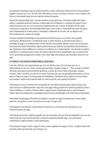 ter pensado em qualquer tipo de análise científica, tenho certeza que jamais deve ter visto qualquer
jogador executar um “tiro” de 100, 200, 300 metros ou mais, de forma contínua e com o objetivo de
buscar a velocidade linear em seu máximo desenvolvimento.
Através da interatividade que o mundo moderno nos proporciona, facilmente poderemos obter
dados e resultados positivos bastante evidenciados por treinadores e cientistas do esporte. Esses
profissionais por sua vez, em sua maioria, fundamentam que o treino de futebol deverá conter
caraterísticas específicas de velocidade individual, assim como, a velocidade das ações de jogo a
qual é dependente do sistema tático e estratégico elaborado de acordo com os objetivos de
funcionamento do conjunto da equipe.
Formatar padrões metodológicos que produzam eficiência passa a ser muito claro quando
analisarmos didaticamente a combinação entre as ações técnicas, a movimentação tática, a
estratégia de jogo e as distâncias percorridas durante uma partida. Mesmo assim, por incrível que
possa parecer ainda encontramos alguns profissionais que militam na preparação de futebolistas e
que dispensem essas tendências e insistem em embasar seu “conhecimento” unicamente na própria
experiência e sustentam para o treino de futebol idéias de outras modalidades, que na maioria das
vezes apresentam pouquíssima relação com a base lógica da proposta que buscamos descrever até
aqui.
O “NOVO” ÀS VEZES CONFUNDE E ASSUNTA.
Uma das reflexões recompensadoras que tive nos últimos anos, foi essa frase que tive a
oportunidade de citar em vários eventos que participei. Simples e lógica: “- Para se jogar o futebol
eficiente, precisamos essencialmente qualificar a forma de treinar. Subir montanhas, rampas,
escadas, saltar e acelerar na areia ou em outro local que não seja um gramado plano passa a ser um
abuso à lógica do jogo e do treinamento de futebolistas. Nenhuma dessas ações ou locais citados
traz qualquer essência de especificidade ou fazem parte de uma partida de futebol”.
Felizmente os novos conceitos do treinamento de velocidade (manifestação rápida da força nas
ações técnicas ou deslocamentos específicos de jogo) estão gerando um consenso produtivo entre o
meio acadêmico e o prático. Destaco abaixo alguns pontos importantes sob os quais devemos
refletir antes de começarmos a montagem dos processos metodológicos de treino dessa capacidade.
Velocidade de percepção: Perceber as situações correntes do jogo e modificá-las o mais rápido
possível, isso poderá ocorrer com bola ou sem que se toque nela.
Velocidade de antecipação: Capacidade de adiantar-se ao movimento do adversário ou do
desenvolvimento do jogo.
Velocidade de decisão: Algumas jogadas não são realizadas não por falta de habilidade, mas sim por
falta de decisão. Isso mostra que não é suficiente somente perceber algo, mas sim decidir
rapidamente e objetivamente a ação subsequente.
Velocidade de reação: Fintar, reagir às fintas, saídas rápidas em espaços vazios, recuperar bolas mal
passadas, bolas que desviam sem intenção, etc.
 