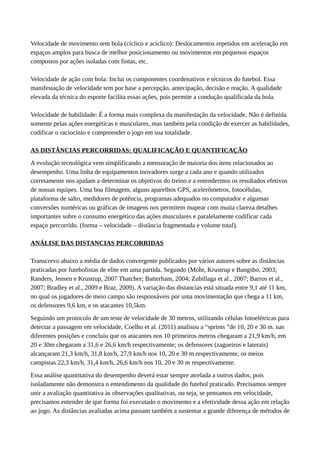 Velocidade de movimento sem bola (cíclico e acíclico): Deslocamentos repetidos em aceleração em
espaços amplos para busca de melhor posicionamento ou movimentos em pequenos espaços
compostos por ações isoladas com fintas, etc.
Velocidade de ação com bola: Inclui os componentes coordenativos e técnicos do futebol. Essa
manifestação de velocidade tem por base a percepção, antecipação, decisão e reação. A qualidade
elevada da técnica do esporte facilita essas ações, pois permite a condução qualificada da bola.
Velocidade de habilidade: É a forma mais complexa da manifestação da velocidade. Não é definida
somente pelas ações energéticas e musculares, mas também pela condição de exercer as habilidades,
codificar o raciocínio e compreender o jogo em sua totalidade.
AS DISTÂNCIAS PERCORRIDAS: QUALIFICAÇÃO E QUANTIFICAÇÃO
A evolução tecnológica vem simplificando a mensuração de maioria dos itens relacionados ao
desempenho. Uma linha de equipamentos inovadores surge a cada ano e quando utilizados
corretamente nos ajudam a determinar os objetivos do treino e a entendermos os resultados efetivos
de nossas equipes. Uma boa filmagem, alguns aparelhos GPS, acelerômetros, fotocélulas,
plataforma de salto, medidores de potência, programas adequados no computador e algumas
conversões numéricas ou gráficas de imagens nos permitem mapear com muita clareza detalhes
importantes sobre o consumo energético das ações musculares e paralelamente codificar cada
espaço percorrido. (forma – velocidade – distância fragmentada e volume total).
ANÁLISE DAS DISTANCIAS PERCORRIDAS
Transcrevo abaixo a média de dados convergente publicados por vários autores sobre as distâncias
praticadas por futebolistas de elite em uma partida. Segundo (Mohr, Krustrup e Bangsbo, 2003;
Randers, Jensen e Krustrup, 2007 Thatcher; Batterham, 2004; Zubillaga et al., 2007; Barros et al.,
2007; Bradley et al., 2009 e Braz, 2009). A variação das distancias está situada entre 9,1 até 11 km,
no qual os jogadores de meio campo são responsáveis por uma movimentação que chega a 11 km,
os defensores 9,6 km, e os atacantes 10,5km.
Seguindo um protocolo de um teste de velocidade de 30 metros, utilizando células fotoelétricas para
detectar a passagem em velocidade, Coelho et al. (2011) analisou a “sprints ”de 10, 20 e 30 m. nas
diferentes posições e concluiu que os atacantes nos 10 primeiros metros chegaram a 21,9 km/h, em
20 e 30m chegaram a 31,6 e 26,6 km/h respectivamente; os defensores (zagueiros e laterais)
alcançaram 21,3 km/h, 31,8 km/h, 27,9 km/h nos 10, 20 e 30 m respectivamente, os meios
campistas 22,3 km/h, 31,4 km/h, 26,6 km/h nos 10, 20 e 30 m respectivamente.
Essa análise quantitativa do desempenho deverá estar sempre atrelada a outros dados, pois
isoladamente não demonstra o entendimento da qualidade do futebol praticado. Precisamos sempre
unir a avaliação quantitativa às observações qualitativas, ou seja, se pensamos em velocidade,
precisamos entender de que forma foi executado o movimento e a efetividade dessa ação em relação
ao jogo. As distâncias avaliadas acima passam também a sustentar a grande diferença de métodos de
 
