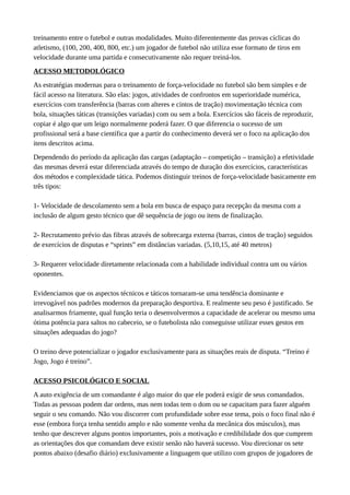 treinamento entre o futebol e outras modalidades. Muito diferentemente das provas cíclicas do
atletismo, (100, 200, 400, 800, etc.) um jogador de futebol não utiliza esse formato de tiros em
velocidade durante uma partida e consecutivamente não requer treiná-los.
ACESSO METODOLÓGICO
As estratégias modernas para o treinamento de força-velocidade no futebol são bem simples e de
fácil acesso na literatura. São elas: jogos, atividades de confrontos em superioridade numérica,
exercícios com transferência (barras com alteres e cintos de tração) movimentação técnica com
bola, situações táticas (transições variadas) com ou sem a bola. Exercícios são fáceis de reproduzir,
copiar é algo que um leigo normalmente poderá fazer. O que diferencia o sucesso de um
profissional será a base científica que a partir do conhecimento deverá ser o foco na aplicação dos
itens descritos acima.
Dependendo do período da aplicação das cargas (adaptação – competição – transição) a efetividade
das mesmas deverá estar diferenciada através do tempo de duração dos exercícios, características
dos métodos e complexidade tática. Podemos distinguir treinos de força-velocidade basicamente em
três tipos:
1- Velocidade de descolamento sem a bola em busca de espaço para recepção da mesma com a
inclusão de algum gesto técnico que dê sequência de jogo ou itens de finalização.
2- Recrutamento prévio das fibras através de sobrecarga externa (barras, cintos de tração) seguidos
de exercícios de disputas e “sprints” em distâncias variadas. (5,10,15, até 40 metros)
3- Requerer velocidade diretamente relacionada com a habilidade individual contra um ou vários
oponentes.
Evidenciamos que os aspectos técnicos e táticos tornaram-se uma tendência dominante e
irrevogável nos padrões modernos da preparação desportiva. E realmente seu peso é justificado. Se
analisarmos friamente, qual função teria o desenvolvermos a capacidade de acelerar ou mesmo uma
ótima potência para saltos no cabeceio, se o futebolista não conseguisse utilizar esses gestos em
situações adequadas do jogo?
O treino deve potencializar o jogador exclusivamente para as situações reais de disputa. “Treino é
Jogo, Jogo é treino”.
ACESSO PSICOLÓGICO E SOCIAL
A auto exigência de um comandante é algo maior do que ele poderá exigir de seus comandados.
Todas as pessoas podem dar ordens, mas nem todas tem o dom ou se capacitam para fazer alguém
seguir o seu comando. Não vou discorrer com profundidade sobre esse tema, pois o foco final não é
esse (embora força tenha sentido amplo e não somente venha da mecânica dos músculos), mas
tenho que descrever alguns pontos importantes, pois a motivação e credibilidade dos que cumprem
as orientações dos que comandam deve existir senão não haverá sucesso. Vou direcionar os sete
pontos abaixo (desafio diário) exclusivamente a linguagem que utilizo com grupos de jogadores de
 