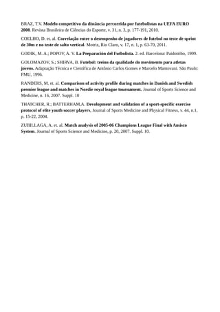 BRAZ, T.V. Modelo competitivo da distância percorrida por futebolistas na UEFA EURO
2008. Revista Brasileira de Ciências do Esporte, v. 31, n. 3, p. 177-191, 2010.
COELHO, D. et. al. Correlação entre o desempenho de jogadores de futebol no teste de sprint
de 30m e no teste de salto vertical. Motriz, Rio Claro, v. 17, n. 1, p. 63-70, 2011.
GODIK, M. A.; POPOV, A. V. La Preparación del Futbolista. 2. ed. Barcelona: Paidotribo, 1999.
GOLOMAZOV, S.; SHIRVA, B. Futebol: treino da qualidade do movimento para atletas
jovens. Adaptação Técnica e Científica de Antônio Carlos Gomes e Marcelo Mantovani. São Paulo:
FMU, 1996.
RANDERS, M. et. al. Comparison of activity profile during matches in Danish and Swedish
premier league and matches in Nordie royal league tournament. Journal of Sports Science and
Medicine, n. 16, 2007. Suppl. 10
THATCHER, R.; BATTERHAM,A. Devolopment and validation of a sport-specific exercise
protocol of elite youth soccer players, Journal of Sports Medicine and Physical Fitness, v. 44, n.1,
p. 15-22, 2004.
ZUBILLAGA, A. et. al. Match analysis of 2005-06 Champions League Final with Amisco
System. Journal of Sports Science and Medicine, p. 20, 2007. Suppl. 10.
 