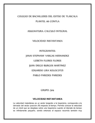 COLEGIO DE BACHILLERES DEL ESTDO DE TLAXCALA 
PLANTEL 06 CONTLA 
ASUGNATURA: CALCULO INTEGRAL 
VELOCIDAD INSTANTANEA 
INTEGRANTES: 
JANAI STEPHANY VARGAS HERNANDEZ 
LIZBETH FLORES FLORES 
JUAN DIEGO BURGOS MARTINEZ 
EDUARDO LIRA XOLOCOTZI 
PABLO PAREDES PAREDES 
GRUPO: 504 
VELOCIDAD INSTANTANEA 
La velocidad instantánea es un vector tangente a la trayectoria, corresponde a la 
derivada del vector posición (R) respecto al tiempo. Permite conocer la velocidad 
de un móvil que se desplaza sobre una trayectoria cuando el intervalo de tiempo 
es infinitamente pequeño, siendo entonces el espacio recorrido también muy 
 
