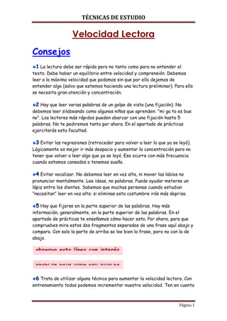 TÉCNICAS DE ESTUDIO

Velocidad Lectora
Consejos
1 La lectura debe ser rápida pero no tanto como para no entender el
texto. Debe haber un equilibrio entre velocidad y comprensión. Debemos
leer a la máxima velocidad que podamos sin que por ello dejemos de
entender algo (salvo que estemos haciendo una lectura preliminar). Para ello
se necesita gran atención y concentración.

2 Hay que leer varias palabras de un golpe de vista (una fijación). No
debemos leer silabeando como algunos niños que aprenden: "mi ga to es bue
no". Los lectores más rápidos pueden abarcar con una fijación hasta 5
palabras. No te pediremos tanto por ahora. En el apartado de prácticas
ejercitarás esta facultad.

3 Evitar las regresiones (retroceder para volver a leer lo que ya se leyó).
Lógicamente es mejor ir más despacio y aumentar la concentración para no
tener que volver a leer algo que ya se leyó. Eso ocurre con más frecuencia
cuando estamos cansados o tenemos sueño.

4 Evitar vocalizar. No debemos leer en voz alta, ni mover los labios no
pronunciar mentalmente. Lee ideas, no palabras. Puede ayudar meterse un
lápiz entre los dientes. Sabemos que muchas personas cuando estudian
"necesitan" leer en voz alta: si eliminas esta costumbre irás más deprisa.

5 Hay que fijarse en la parte superior de las palabras. Hay más
información, generalmente, en la parte superior de las palabras. En el
apartado de prácticas te enseñamos cómo hacer esto. Por ahora, para que
compruebes mira estos dos fragmentos separados de una frase aquí abajo y
compara. Con solo la parte de arriba se lee bien la frase, pero no con la de
abajo.

6 Trata de utilizar alguna técnica para aumentar la velocidad lectora. Con
entrenamiento todos podemos incrementar nuestra velocidad. Ten en cuenta

Página 1

 