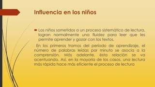 Influencia en los niños
 Los niños sometidos a un proceso sistemático de lectura,
logran normalmente una fluidez para leer que les
permite aprender y gozar con los textos.
En los primeros tramos del período de aprendizaje, el
número de palabras leídas por minuto se asocia a la
comprensión. Más adelante, ésta relación se va
acentuando. Así, en la mayoría de los casos, una lectura
más rápida hace más eficiente el proceso de lectura
 
