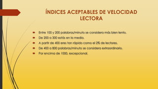 ÍNDICES ACEPTABLES DE VELOCIDAD
LECTORA
 Entre 100 y 200 palabras/minuto se considera más bien lento.
 De 200 a 300 estás en la media.
 A partir de 400 eres tan rápido como el 2% de lectores.
 De 400 a 800 palabras/minuto se considera extraordinario.
 Por encima de 1000, excepcional.
 