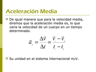 Aceleración Media
   De igual manera que para la velocidad media,
    diremos que la aceleración media es, lo que
    varia la velocidad de un cuerpo en un tiempo
    determinado.
                      
                ∆v v − v
               a =   =          t        0


                   ∆t t − t
                 m

                                t    0




   Su unidad en el sistema internacional m/s2.
 