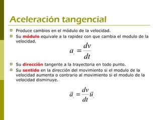 Aceleración tangencial
   Produce cambios en el módulo de la velocidad.
   Su módulo equivale a la rapidez con que cambia el modulo de la
    velocidad.
                                 dv
                             a =
                                 dt
                               t



   Su dirección tangente a la trayectoria en todo punto.
   Su sentido en la dirección del movimiento si el modulo de la
    velocidad aumenta o contrario al movimiento si el modulo de la
    velocidad disminuye.

                              dv 
                             a = u
                                dt
                               t         t
 