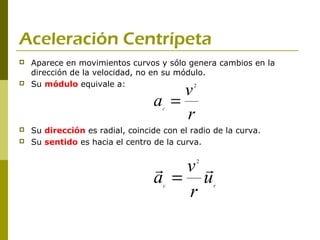 Aceleración Centrípeta
   Aparece en movimientos curvos y sólo genera cambios en la
    dirección de la velocidad, no en su módulo.
    Su módulo equivale a:
                                      v
                                           2


                                  a =
                                      r
                                     c



   Su dirección es radial, coincide con el radio de la curva.
   Su sentido es hacia el centro de la curva.


                                   v       2


                                  a = u
                                     r
                                     c            r
 