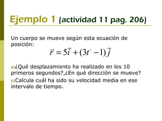 Ejemplo 1 (actividad 11 pag. 206)
Un cuerpo se mueve según esta ecuación de
posición:                      
              
              r = 5i + (3t − 1) j
                             2




a)¿Qué  desplazamiento ha realizado en los 10
primeros segundos?,¿En qué dirección se mueve?
b)Calcula cuál ha sido su velocidad media en ese
intervalo de tiempo.
 