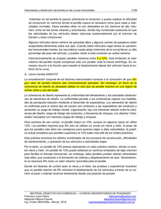Velocidades y distribución del peralte en las curvas horizontales 11/60
MATERIAL DIDÁCTICO NO-COMERCIAL – CURSOS UNIVERSITARIOS DE POSGRADO
Francisco Justo Sierra franjusierra@yahoo.com
Alejandra Débora Fissore alejandra.fissore@gmail.com
Ing. Civiles UBA/UNSa - Beccar, 2016 ingenieriadeseguridadvial.blogspot.com.ar
Volantear en tal sentido le parece antinatural al conductor y puede explicar la dificultad
de conducción en caminos donde el peralte supera al necesario como para viajar a velo-
cidades normales. Estos peraltes altos no son deseables en los caminos de alto volu-
men, como en las zonas urbanas y suburbanas, donde hay numerosas ocasiones en que
las velocidades de los vehículos deben reducirse sustancialmente por el volumen de
tránsito u otras condiciones.
Algunos vehículos tienen centros de gravedad altos y algunos coches de pasajeros están
suspendidos libremente sobre sus ejes. Cuando estos vehículos viajan lentos en pendien-
tes transversales fuertes, los neumáticos cuesta abajo (interiores de la curva) llevan un alto
porcentaje del peso del vehículo, y pueden volcar si esta condición se vuelve extrema.
Internacionalmente se aceptan peraltes máximos entre 4 y 12%. Esta limitación al valor
máximo del peralte impide compensar sólo con peralte, toda la fuerza centrífuga. Es ne-
cesario recurrir a la fricción para impedir el deslizamiento lateral del vehículo hacia el ex-
terior de la curva.
Libros Verdes AASHTO2
La consideración conjunta de los factores mencionados conduce a la conclusión de que nin-
gún valor de peralte máximo sea universalmente aplicable. Sin embargo, en favor de la
coherencia de diseño es deseable utilizar un solo tipo de peralte máximo en una región de
similar clima y uso del suelo.
La coherencia de diseño representa la uniformidad del alineamiento y las asociadas dimensio-
nes de elementos de diseño. La uniformidad permite a los conductores mejorar sus habilida-
des de percepción-reacción mediante el desarrollo de expectativas. Los elementos de diseño
no uniformes para el mismo tipo de camino son contrarios a las expectativas del conductor y
aumentan su carga de trabajo mental. Lógicamente, hay una inherente relación entre la cohe-
rencia del diseño, carga de trabajo del conductor, y frecuencia de choques, con diseños “cohe-
rentes” asociados con menores cargas de trabajo y choques.
Para caminos de uso común, el peralte mayor es 10%, aunque en algunos casos se utiliza
12%. Los peraltes mayores que 8% sólo se utilizan en zonas sin nieve y hielo. A pesar de
que los peraltes más altos son ventajosos para quienes viajen a altas velocidades, la prácti-
ca actual considera que peraltes superiores al 12% están más allá de los límites prácticos.
Esta práctica reconoce los efectos combinados de los procesos de construcción, dificultades
de mantenimiento, y operación de los vehículos a velocidades bajas.
Por lo tanto, un peralte de 12% parece representar un valor práctico máximo, donde no exis-
tan nieve y hielo. Un peralte de 12% puede utilizarse en caminos enripiados de bajo volumen
para facilitar el drenaje transversal; sin embargo, tales peraltes pueden alentar velocidades
más altas, que conduzcan a la formación de roderas y desplazamiento de ripio. Generalmen-
te se reconoce 8% como un valor máximo razonable para el peralte.
Donde los factores de control sean la nieve y el hielo, las pruebas y experiencia muestran
que un peralte máximo de 8% minimiza el deslizamiento de los vehículos a través de un ca-
mino al parar o intentar arrancar lentamente desde una posición de parada.
 