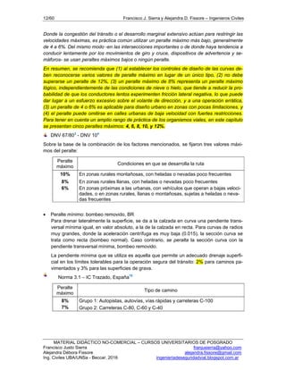 12/60 Francisco J. Sierra y Alejandra D. Fissore – Ingenieros Civiles
MATERIAL DIDÁCTICO NO-COMERCIAL – CURSOS UNIVERSITARIOS DE POSGRADO
Francisco Justo Sierra franjusierra@yahoo.com
Alejandra Débora Fissore alejandra.fissore@gmail.com
Ing. Civiles UBA/UNSa - Beccar, 2016 ingenieriadeseguridadvial.blogspot.com.ar
Donde la congestión del tránsito o el desarrollo marginal extensivo actúan para restringir las
velocidades máximas, es práctica común utilizar un peralte máximo más bajo, generalmente
de 4 a 6%. Del mismo modo -en las intersecciones importantes o de donde haya tendencia a
conducir lentamente por los movimientos de giro y cruce, dispositivos de advertencia y se-
máforos- se usan peraltes máximos bajos o ningún peralte.
En resumen, se recomienda que (1) al establecer los controles de diseño de las curvas de-
ben reconocerse varios valores de peralte máximo en lugar de un único tipo, (2) no debe
superarse un peralte de 12%, (3) un peralte máximo de 8% representa un peralte máximo
lógico, independientemente de las condiciones de nieve o hielo, que tiende a reducir la pro-
babilidad de que los conductores lentos experimenten fricción lateral negativa, lo que puede
dar lugar a un esfuerzo excesivo sobre el volante de dirección, y a una operación errática,
(3) un peralte de 4 o 6% es aplicable para diseño urbano en zonas con pocas limitaciones, y
(4) el peralte puede omitirse en calles urbanas de baja velocidad con fuertes restricciones.
Para tener en cuenta un amplio rango de práctica de los organismos viales, en este capítulo
se presentan cinco peraltes máximos: 4, 6, 8, 10, y 12%.
DNV 67/803
- DNV 104
Sobre la base de la combinación de los factores mencionados, se fijaron tres valores máxi-
mos del peralte:
Peralte
máximo
Condiciones en que se desarrolla la ruta
10% En zonas rurales montañosas, con heladas o nevadas poco frecuentes
8% En zonas rurales llanas, con heladas o nevadas poco frecuentes
6% En zonas próximas a las urbanas, con vehículos que operan a bajas veloci-
dades, o en zonas rurales, llanas o montañosas, sujetas a heladas o neva-
das frecuentes
 Peralte mínimo: bombeo removido, BR
Para drenar lateralmente la superficie, se da a la calzada en curva una pendiente trans-
versal mínima igual, en valor absoluto, a la de la calzada en recta. Para curvas de radios
muy grandes, donde la aceleración centrífuga es muy baja (0.015), la sección curva se
trata como recta (bombeo normal). Caso contrario, se peralta la sección curva con la
pendiente transversal mínima, bombeo removido.
La pendiente mínima que se utiliza es aquella que permite un adecuado drenaje superfi-
cial en los límites tolerables para la operación segura del tránsito: 2% para caminos pa-
vimentados y 3% para las superficies de grava.
Norma 3.1 – IC Trazado, España10
Peralte
máximo
Tipo de camino
8% Grupo 1: Autopistas, autovías, vías rápidas y carreteras C-100
7% Grupo 2: Carreteras C-80, C-60 y C-40
 