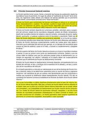 Velocidades y distribución del peralte en las curvas horizontales 13/60
MATERIAL DIDÁCTICO NO-COMERCIAL – CURSOS UNIVERSITARIOS DE POSGRADO
Francisco Justo Sierra franjusierra@yahoo.com
Alejandra Débora Fissore alejandra.fissore@gmail.com
Ing. Civiles UBA/UNSa - Beccar, 2016 ingenieriadeseguridadvial.blogspot.com.ar
4.2 Fricción transversal (lateral) máxima
La fricción permite tomar curvas, frenar y transmitir las fuerzas de aceleración desde los
neumáticos hacia el pavimento. En lugar de utilizar el "coeficiente de fricción" de la diná-
mica, los ingenieros viales utilizan una relación de fuerzas laterales que el pavimento
pueda resistir, comúnmente conocida como "factor de fricción."
El factor de fricción para contrarrestar las fuerzas centrífugas se reduce en un vehículo al
frenar (desaceleración) o acelerar. Por ejemplo, cuando la mayor parte de la fricción se
usa para una detención de pánico, hay poca fricción disponible para tomar las curvas.
Los sistemas de frenos antibloqueo (ABS) mejoraron mucho este aspecto.
El factor de fricción también depende de numerosas variables: velocidad, peso y suspen-
sión del vehículo, estado de los neumáticos (desgaste, presión de inflado, temperatura,
diseño del neumático (banda de rodadura, área de contacto, compuesto de goma, rigidez
lateral), pavimento, y cualquier sustancia entre el neumático y pavimento. Dado que el
factor de fricción disminuye a medida que aumenta la velocidad, en el mundo se realiza-
ron numerosos estudios para desarrollar factores de fricción para diferentes velocidades.
El factor de fricción disminuye sustancialmente cuando las ruedas giran más rápido o
más lento que la velocidad del vehículo (por ejemplo, en un derrape los neumáticos giran
cuando se trata de acelerar o parar en el hielo, y durante un recalentamiento o desgaste
de dibujo.11
El límite superior del factor de fricción lateral es el punto en el que el neumático empieza
a patinar, lo que se conoce como punto de deslizamiento inminente. Debido a que las
curvas viales se diseñan para que los vehículos puedan evitar el deslizamiento con un
margen de seguridad, los valores f utilizados en el diseño deben ser sustancialmente
menores que el coeficiente de fricción de deslizamiento inminente.
El factor de fricción lateral en deslizamiento inminente depende, principalmente de la ve-
locidad del vehículo, el tipo y condición de la superficie de la calzada, y el tipo y condi-
ción de los neumáticos del vehículo.11
En el diseño geométrico a menudo se malinterpreta el uso de los factores de fricción lími-
tes o máximos; éstos no se determinan solamente como un asunto de física o ingeniería
mecánica. Las maniobras de giro se vuelven más demandantes para los conductores a
medida que aumenta la aceleración lateral desequilibrada (fricción lateral). Por ello se
consideran los factores humanos al establecer los factores de diseño de la fricción lateral
máxima.12
Las curvas horizontales no deben diseñarse directamente sobre la base del máximo fac-
tor de fricción lateral disponible. Más bien, el factor de fricción lateral máxima utilizada en
el diseño debe ser la parte de la fricción lateral máxima disponible que se puede utilizar
con comodidad, y sin probabilidad de deslizamiento por la gran mayoría de los conducto-
res. Los niveles de fricción lateral de pavimentos vidriosos, sangrados, o de otra forma
carentes de razonables propiedades antideslizantes no deben controlar el diseño, por-
que tales condiciones son evitables, y el diseño geométrico debe basarse superficies de
pavimento en condiciones aceptables, alcanzables a costo razonable.11
 