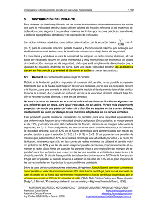 Velocidades y distribución del peralte en las curvas horizontales 17/60
MATERIAL DIDÁCTICO NO-COMERCIAL – CURSOS UNIVERSITARIOS DE POSGRADO
Francisco Justo Sierra franjusierra@yahoo.com
Alejandra Débora Fissore alejandra.fissore@gmail.com
Ing. Civiles UBA/UNSa - Beccar, 2016 ingenieriadeseguridadvial.blogspot.com.ar
5 DISTRIBUCIÓN DEL PERALTE
Para obtener un diseño equilibrado de las curvas horizontales deben determinarse los radios
que para la velocidad directriz dada utilicen valores de fricción inferiores a los máximos es-
tablecidos como seguros. Los peraltes máximos se limitan por razones prácticas, atendiendo
a factores topográficos, climáticos y de operación de vehículos.
Los radios mínimos absolutos, caso crítico determinados con la ecuación básica fte
R127
V2

[Ec. 1] para la velocidad directriz, peralte máximo y fricción lateral máximo, por analogía con
el cálculo estructural serían como la tensión de rotura con un bajo factor de seguridad
En zona llana y ondulada es rara la necesidad de adoptar un radio mínimo absoluto, al cual
suele ser necesario recurrir en zona montañosa y muy montañosa por economía de costos
de construcción, aunque no de seguridad, dado que está ampliamente demostrado que, a
igualdad de equilibrio dinámico en curva, para una dada velocidad directriz los accidentes
crecen en frecuencia y gravedad al disminuir el radio (o crecer la curvatura).
5.1 Barnett en Fundamentos para Elegir el Peralte1
Debido a la limitación práctica impuesta al aumento del peralte, no es posible compensar
totalmente con él la fuerza centrífuga en las curvas cerradas, por lo que es necesario recurrir
a la fricción, para que sumada al efecto del peralte impida el deslizamiento lateral del vehícu-
lo hacia el exterior. Así, cuando un vehículo circule a la velocidad directriz utilizará baja fric-
ción al recorrer curvas abiertas, y alta en las cerradas.
No será correcto un trazado en el cual se utilice el máximo de fricción en algunas cur-
vas, mientras que en otras, para igual velocidad, no se utilice. Parece más conveniente
proyectar de modo que parte del valor de la fricción se emplee en las curvas abiertas,
manteniendo su valor por debajo de los máximos adoptados en las curvas cerradas.
Este propósito puede realizarse calculando los peraltes para una velocidad equivalente a
una determinada fracción de la velocidad directriz adoptada. En la práctica, el mayor peralte
es de 12%, y el valor máximo del coeficiente de fricción, dentro de un margen adecuado de
seguridad, es 0,16. Por consiguiente, en una curva de radio mínimo absoluto y circulando a
la velocidad directriz, sólo el 43% de la fuerza centrífuga será contrarrestada por efecto del
peralte, debido a que la relación 0.12/(0.12 + 0.16) = 0.43. Si se proyectan los peraltes de
manera que justamente el 43% de la fuerza centrífuga sea absorbida por ellos y el resto por
la fricción, tendremos que sólo en las curvas de radios mínimos se utilizará el peralte máxi-
mo práctico de 12% y en las de radio mayor el peralte decrecerá proporcionalmente al au-
mentar el radio. Esta forma de calcular los peraltes lleva a una reducción del margen de se-
guridad para los vehículos que recorren las curvas amplias a velocidades superiores a la
directriz prevista. Si donde fuera posible se tratara de contrarrestar el 100% de la fuerza cen-
trífuga con el peralte, el cálculo llevaría a adoptar el máximo de 12% en la gran mayoría de
las curvas halladas en la práctica, lo que también es objetable.
Sobre la base de las consideraciones anteriores, el ingeniero Joseph Barnett aconsejó contrarrestar
con el peralte un valor de aproximadamente 55% de la fuerza centrífuga, para lo cual aconsejó cal-
cular el peralte en tal forma que contrarreste íntegramente la fuerza centrífuga desarrollada por un
vehículo que circule al 75% de la velocidad directriz. (“Safe Side Friction Factors and Superelevation
Design”, J. Barnett. “Proceedings sixteenth annual meeting – Highway Research Board, 1936).
 
