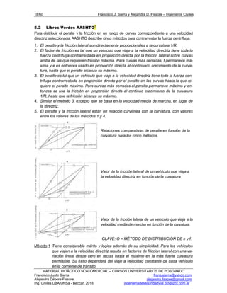18/60 Francisco J. Sierra y Alejandra D. Fissore – Ingenieros Civiles
MATERIAL DIDÁCTICO NO-COMERCIAL – CURSOS UNIVERSITARIOS DE POSGRADO
Francisco Justo Sierra franjusierra@yahoo.com
Alejandra Débora Fissore alejandra.fissore@gmail.com
Ing. Civiles UBA/UNSa - Beccar, 2016 ingenieriadeseguridadvial.blogspot.com.ar
5.2 Libros Verdes AASHTO2
Para distribuir el peralte y la fricción en un rango de curvas correspondiente a una velocidad
directriz seleccionada, AASHTO describe cinco métodos para contrarrestar la fuerza centrífuga:
1. El peralte y la fricción lateral son directamente proporcionales a la curvatura 1/R.
2. El factor de fricción es tal que un vehículo que viaje a la velocidad directriz tiene toda la
fuerza centrífuga contrarrestada en proporción directa por la fricción lateral sobre curvas
arriba de las que requieren fricción máxima. Para curvas más cerradas, f permanece má-
xima y e es entonces usado en proporción directa al continuado crecimiento de la curva-
tura, hasta que el peralte alcanza su máximo.
3. El peralte es tal que un vehículo que viaje a la velocidad directriz tiene toda la fuerza cen-
trífuga contrarrestada en proporción directa por el peralte en las curvas hasta la que re-
quiere el peralte máximo. Para curvas más cerradas el peralte permanece máximo y en-
tonces se usa la fricción en proporción directa al continuo crecimiento de la curvatura
1/R, hasta que la fricción alcanza su máximo.
4. Similar el método 3, excepto que se basa en la velocidad media de marcha, en lugar de
la directriz.
5. El peralte y la fricción lateral están en relación curvilínea con la curvatura, con valores
entre los valores de los métodos 1 y 4.
Relaciones comparativas de peralte en función de la
curvatura para los cinco métodos.
Valor de la fricción lateral de un vehículo que viaja a
la velocidad directriz en función de la curvatura
Valor de la fricción lateral de un vehículo que viaja a la
velocidad media de marcha en función de la curvatura.
CLAVE: Ο = MÉTODO DE DISTRIBUCIÓN DE e y f.
Método 1 Tiene considerable mérito y lógica además de su simplicidad. Para los vehículos
que viajen a la velocidad directriz resulta en factores de fricción lateral con una va-
riación lineal desde cero en rectas hasta el máximo en la más fuerte curvatura
permisible. Su éxito dependerá del viaje a velocidad constante de cada vehículo
en la corriente de tránsito.
 