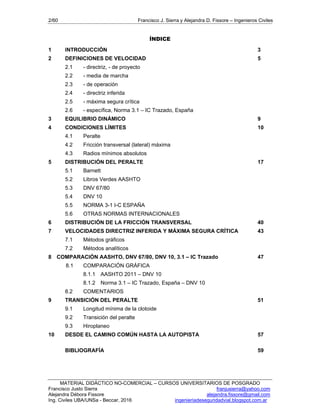 2/60 Francisco J. Sierra y Alejandra D. Fissore – Ingenieros Civiles
MATERIAL DIDÁCTICO NO-COMERCIAL – CURSOS UNIVERSITARIOS DE POSGRADO
Francisco Justo Sierra franjusierra@yahoo.com
Alejandra Débora Fissore alejandra.fissore@gmail.com
Ing. Civiles UBA/UNSa - Beccar, 2016 ingenieriadeseguridadvial.blogspot.com.ar
ÍNDICE
1 INTRODUCCIÓN 3
2 DEFINICIONES DE VELOCIDAD 5
2.1 - directriz, - de proyecto
2.2 - media de marcha
2.3 - de operación
2.4 - directriz inferida
2.5 - máxima segura crítica
2.6 - específica, Norma 3.1 – IC Trazado, España
3 EQUILIBRIO DINÁMICO 9
4 CONDICIONES LÍMITES 10
4.1 Peralte
4.2 Fricción transversal (lateral) máxima
4.3 Radios mínimos absolutos
5 DISTRIBUCIÓN DEL PERALTE 17
5.1 Barnett
5.2 Libros Verdes AASHTO
5.3 DNV 67/80
5.4 DNV 10
5.5 NORMA 3-1 I-C ESPAÑA
5.6 OTRAS NORMAS INTERNACIONALES
6 DISTRIBUCIÓN DE LA FRICCIÓN TRANSVERSAL 40
7 VELOCIDADES DIRECTRIZ INFERIDA Y MÁXIMA SEGURA CRÍTICA 43
7.1 Métodos gráficos
7.2 Métodos analíticos
8 COMPARACIÓN AASHTO, DNV 67/80, DNV 10, 3.1 – IC Trazado 47
8.1 COMPARACIÓN GRÁFICA
8.1.1 AASHTO 2011 – DNV 10
8.1.2 Norma 3.1 – IC Trazado, España – DNV 10
8.2 COMENTARIOS
9 TRANSICIÓN DEL PERALTE 51
9.1 Longitud mínima de la clotoide
9.2 Transición del peralte
9.3 Hiroplaneo
10 DESDE EL CAMINO COMÚN HASTA LA AUTOPISTA 57
BIBLIOGRAFÍA 59
 