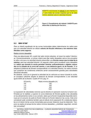 20/60 Francisco J. Sierra y Alejandra D. Fissore – Ingenieros Civiles
MATERIAL DIDÁCTICO NO-COMERCIAL – CURSOS UNIVERSITARIOS DE POSGRADO
Francisco Justo Sierra franjusierra@yahoo.com
Alejandra Débora Fissore alejandra.fissore@gmail.com
Ing. Civiles UBA/UNSa - Beccar, 2016 ingenieriadeseguridadvial.blogspot.com.ar
AASHTO recomienda el método 5 para distribuir e
y f para todas las curvas mayores que la de radio
mínimo absoluto para la velocidad directriz.
Figura 3: Procedimiento del método 5 AASHTO para
desarrollar la distribución final de e.
5.3 DNV 67/803
Para un diseño equilibrado de las curvas horizontales deben determinarse los radios para
que a la velocidad directriz se utilicen valores de fricción inferiores a los máximos esta-
blecidos como seguros.
Radios mínimo deseables
Para una determinada VD, a partir del radio mínimo absoluto, al crecer los radios f disminu-
ye. Convencionalmente, un primer criterio para fijar radios deseables sería el de encuadrar
en ellos a los que a la velocidad directriz desarrollan una fricción menor que la mitad de la
máxima, para esa velocidad directriz. Un segundo criterio sería considerar como deseables
los radios que durante la noche permitan iluminar suficientemente a objetos coloca-
dos en la calzada de la curva del camino, a una distancia igual a la de frenado. Si se
adoptara la distancia de frenado correspondiente a la velocidad directriz, los radios mínimos
que cumplirían las condiciones anteriores serían excesivamente grandes para velocidades
directrices elevadas.
No obstante, como por lo general la velocidad de los vehículos es menor durante la noche,
se considera suficiente adoptar la distancia de frenado correspondiente a una velocidad
igual al 90% de la directriz. Cuadro Nº II-8, pág. 27.
VD (km/h) Radio mínimo deseable (m)
100 250
110 400
120 600
130 1200
La suposición de velocidades menores que la directriz en operación nocturna no fueron con-
firmadas por la realidad, y suponer en curva distancias de frenado iguales a las calculadas
en los alineamientos rectos no es correcto, dado que la fricción longitudinal disponible dismi-
nuye por el consumo de parte la fricción total por la fricción lateral en las curvas. Este error
conceptual suele cometerse también para el cálculo de la separación M a obstáculos latera-
les en el interior de las curvas horizontales para proveer distancia visual de detención. Tam-
poco se explica el porqué de los radios mínimos deseables; ¿visibilidad, seguridad, comodi-
dad, encuestas?
 