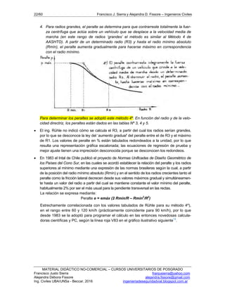 22/60 Francisco J. Sierra y Alejandra D. Fissore – Ingenieros Civiles
MATERIAL DIDÁCTICO NO-COMERCIAL – CURSOS UNIVERSITARIOS DE POSGRADO
Francisco Justo Sierra franjusierra@yahoo.com
Alejandra Débora Fissore alejandra.fissore@gmail.com
Ing. Civiles UBA/UNSa - Beccar, 2016 ingenieriadeseguridadvial.blogspot.com.ar
4. Para radios grandes, el peralte se determina para que contrarreste totalmente la fuer-
za centrífuga que actúa sobre un vehículo que se desplace a la velocidad media de
marcha (en este rango de radios ‘grandes’ el método es similar al Método 4 de
AASHTO). A partir de un determinado radio (R3) y hasta el radio mínimo absoluto
(Rmín), el peralte aumenta gradualmente para hacerse máximo en correspondencia
con el radio mínimo.
Para determinar los peraltes se adoptó este método 4º. En función del radio y de la velo-
cidad directriz, los peraltes están dados en las tablas Nº 3, 4 y 5.
 El ing. Rühle no indicó cómo se calcula el R3, a partir del cual los radios serían grandes,
por lo que se desconoce la ley del ‘aumento gradual’ del peralte entre el de R3 y el máximo
de R1. Los valores de peralte en % están tabulados redondeados a la unidad, por lo que
resulta una representación gráfica escalonada; las ecuaciones de regresión de prueba y
mejor ajuste tienen una imprecisión desconocida porque se desconocen los redondeos.
 En 1983 el Intal de Chile publicó el proyecto de Normas Unificadas de Diseño Geométrico de
los Países del Cono Sur, en las cuales se acordó establecer la relación del peralte y los radios
superiores al mínimo mediante una expresión de las normas brasileras según la cual, a partir
de la posición del radio mínimo absoluto (Rmín) y en el sentido de los radios crecientes tanto el
peralte como la fricción lateral decrecen desde sus valores máximos gradual y simultáneamen-
te hasta un valor del radio a partir del cual se mantiene constante el valor mínimo del peralte,
habitualmente 2% por ser el más usual para la pendiente transversal en las rectas.
La relación se expresa mediante:
Peralte e = emáx (2 Rmín/R – Rmín2
/R2
)
Estrechamente correlacionada con los valores tabulados de Rühle para su método 4º),
en el rango entre 60 y 120 km/h (prácticamente coincidente para 90 km/h), por lo que
desde 1983 se la adoptó para programar el cálculo en las entonces novedosas calcula-
doras científicas y PC, según la línea roja V83 en el gráfico ilustrativo siguiente13
.
 