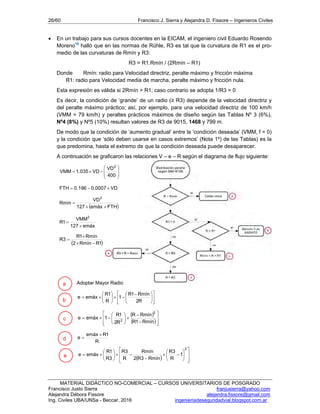 26/60 Francisco J. Sierra y Alejandra D. Fissore – Ingenieros Civiles
MATERIAL DIDÁCTICO NO-COMERCIAL – CURSOS UNIVERSITARIOS DE POSGRADO
Francisco Justo Sierra franjusierra@yahoo.com
Alejandra Débora Fissore alejandra.fissore@gmail.com
Ing. Civiles UBA/UNSa - Beccar, 2016 ingenieriadeseguridadvial.blogspot.com.ar
 En un trabajo para sus cursos docentes en la EICAM, el ingeniero civil Eduardo Rosendo
Moreno16
halló que en las normas de Rühle, R3 es tal que la curvatura de R1 es el pro-
medio de las curvaturas de Rmín y R3:
R3 = R1.Rmín / (2Rmín – R1)
Donde Rmín: radio para Velocidad directriz, peralte máximo y fricción máxima
R1: radio para Velocidad media de marcha, peralte máximo y fricción nula.
Esta expresión es válida si 2Rmín > R1; caso contrario se adopta 1/R3 = 0
Es decir, la condición de ‘grande’ de un radio (≥ R3) depende de la velocidad directriz y
del peralte máximo práctico; así, por ejemplo, para una velocidad directriz de 100 km/h
(VMM = 79 km/h) y peraltes prácticos máximos de diseño según las Tablas Nº 3 (6%),
Nº4 (8%) y Nº5 (10%) resultan valores de R3 de 9015, 1468 y 799 m.
De modo que la condición de ‘aumento gradual’ entre la ‘condición deseada’ (VMM, f = 0)
y la condición que ‘sólo deben usarse en casos extremos’ (Nota 1º) de las Tablas) es la
que predomina, hasta el extremo de que la condición deseada puede desaparecer.
A continuación se graficaron las relaciones V – e – R según el diagrama de flujo siguiente:









400
VD
VD035.1VMM
2
VD0007.0196.0FTH 
 FTHemáx127
VD
Rmín
2


emáx127
VMM
1R
2


 1RRmín2
Rmín1R
3R



Adoptar Mayor Radio











 







R2
Rmín1R
1
R
1R
emáxe
 
 
















Rmín1R
RmínR
R2
1R
1emáxe
2
2
R
1Remáx
e


  






















2
1
R
3R
Rmín3R2
Rmín
R
3R
3R
1R
emáxe
a
b
c
d
e
 