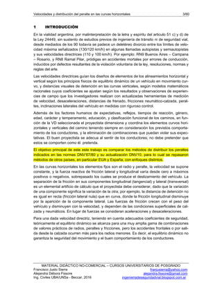 Velocidades y distribución del peralte en las curvas horizontales 3/60
MATERIAL DIDÁCTICO NO-COMERCIAL – CURSOS UNIVERSITARIOS DE POSGRADO
Francisco Justo Sierra franjusierra@yahoo.com
Alejandra Débora Fissore alejandra.fissore@gmail.com
Ing. Civiles UBA/UNSa - Beccar, 2016 ingenieriadeseguridadvial.blogspot.com.ar
1 INTRODUCCIÓN
En la vialidad argentina, por malinterpretación de la letra y espíritu del articulo 51 c) y d) de
la Ley 24449, sin sustento de estudios previos de ingeniería de tránsito ni de seguridad vial,
desde mediados de los 90 todavía se padece un deletéreo divorcio entre los límites de velo-
cidad máxima señalizados (130/120 km/h) en algunas llamadas autopistas y semiautopistas
y sus velocidades directrices (110 y 100 km/h). Por ejemplo: RN9 Buenos Aires – Campana
– Rosario, y RN8 Ramal Pilar, pródigas en accidentes mortales por errores de conducción,
inducidos por defectos resultantes de la violación voluntaria de la ley, resoluciones, normas y
reglas del arte.
Las velocidades directrices guían los diseños de elementos de los alineamientos horizontal y
vertical según los principios físicos de equilibrio dinámico de un vehículo en movimiento cur-
vo, y distancias visuales de detención en las curvas verticales, según modelos matemáticos
racionales cuyos coeficientes se ajustan según los resultados y observaciones de experien-
cias de campo que los investigadores realizan con actualizadas herramientas de medición
de velocidad, desaceleraciones, distancias de frenado, fricciones neumático-calzada, peral-
tes, inclinaciones laterales del vehículo en medidas con riguroso control.
Además de los factores humanos de expectativas, reflejos, tiempos de reacción, género,
edad, carácter y temperamento, educación, y clasificación funcional de los caminos, en fun-
ción de la VD seleccionada el proyectista dimensiona y coordina los elementos curvos hori-
zontales y verticales del camino teniendo siempre en consideración los previstos comporta-
miento de los conductores, y la eliminación de combinaciones que puedan violar sus expec-
tativas. El buen proyectista se adecua al sentir de los conductores; no debe pretender que
estos se comporten como él pretenda.
El objetivo principal de este este trabajo es comparar los métodos de distribuir los peraltes
indicados en las normas DNV’67/80 y su actualización DNV10, para lo cual se repasaron
métodos de otros países, en particular EUA y España, con enfoques distintos.
En las curvas horizontales los elementos fijos son el radio y peralte, la velocidad se supone
constante, y la fuerza reactiva de fricción lateral y longitudinal varía desde cero a máximos
positivos o negativos, sobrepasado los cuales se produce el deslizamiento del vehículo. La
separación de la fricción en sus componentes longitudinal (tangencial) y lateral (transversal)
es un elemental artificio de cálculo que el proyectista debe considerar, dado que la variación
de una componente significa la variación de la otra; por ejemplo, la distancia de detención no
es igual en recta (fricción lateral nula) que en curva, donde la fricción longitudinal disminuye
por la aparición de la componente lateral. Las fuerzas de fricción crecen con el peso del
vehículo y disminuyen con la velocidad, y dependen de las condiciones superficiales de cal-
zada y neumáticos. En lugar de fuerzas se consideran aceleraciones y desaceleraciones.
Para una dada velocidad directriz, teniendo en cuenta adecuados coeficientes de seguridad,
teóricamente el equilibrio dinámico se alcanza para una muy amplia gama de combinaciones
de valores prácticos de radios, peraltes y fricciones, pero los accidentes frontales o por sali-
da desde la calzada ocurren más para los radios menores. Es decir, el equilibrio dinámico no
garantiza la seguridad del movimiento y el buen comportamiento de los conductores.
 