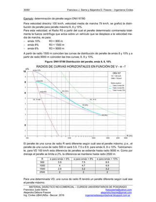 30/60 Francisco J. Sierra y Alejandra D. Fissore – Ingenieros Civiles
MATERIAL DIDÁCTICO NO-COMERCIAL – CURSOS UNIVERSITARIOS DE POSGRADO
Francisco Justo Sierra franjusierra@yahoo.com
Alejandra Débora Fissore alejandra.fissore@gmail.com
Ing. Civiles UBA/UNSa - Beccar, 2016 ingenieriadeseguridadvial.blogspot.com.ar
Ejemplo: determinación de peralte según DNV 67/80
Para velocidad directriz 100 km/h, velocidad media de marcha 79 km/h, se graficó la distri-
bución de peralte para peralte máximo 6, 8 y 10%.
Para esta velocidad, el Radio R3 a partir del cual el peralte determinado contrarresta total-
mente la fuerza centrífuga que actúa sobre un vehículo que se desplaza a la velocidad me-
dia de marcha, es para:
 emáx 10% R3 = 800 m
 emáx 8% R3 = 1500 m
 emáx 6% R3 = 9000 m
A partir de radio 1500 m coinciden las curvas de distribución de peralte de emáx 8 y 10% y a
partir de radio 9000 m coinciden las tres curvas; 6, 8 y 10%.
Figura: DNV 67/80 Distribución del peralte, emáx 6, 8, 10%
El peralte de una curva de radio R será diferente según cuál sea el peralte máximo; p.e., el
peralte de una curva de radio 500 m será 5.9, 7.5 o 8.9, para emáx 6, 8 o 10%. Teóricamen-
te, para VD 100 km/h esta diferencia de peraltes se extiende hasta radio 9000 m. Como por
drenaje el peralte se limita a 2%, la diferencia se mantiene hasta radio 2500 m.
R e para emáx = 6% e para emáx = 8% e para emáx = 10%
500 5.9 7.5 8.9
1000 4 4.7 4.9
1500 2.9 3.2 3.2
2500 2 2 2
Para una determinada VD, una curva de radio R tendrá un peralte diferente según cuál sea
el peralte máximo.
 