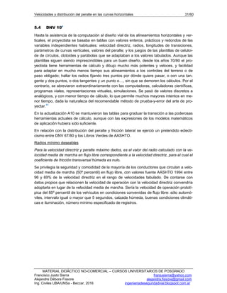 Velocidades y distribución del peralte en las curvas horizontales 31/60
MATERIAL DIDÁCTICO NO-COMERCIAL – CURSOS UNIVERSITARIOS DE POSGRADO
Francisco Justo Sierra franjusierra@yahoo.com
Alejandra Débora Fissore alejandra.fissore@gmail.com
Ing. Civiles UBA/UNSa - Beccar, 2016 ingenieriadeseguridadvial.blogspot.com.ar
5.4 DNV 104
Hasta la asistencia de la computación al diseño vial de los alineamientos horizontales y ver-
ticales, el proyectista se basaba en tablas con valores enteros, prácticos y redondos de las
variables independientes habituales: velocidad directriz, radios, longitudes de transiciones,
parámetros de curvas verticales, valores del peralte; y los juegos de las plantillas de celuloi-
de de círculos, clotoides y parábolas que se adaptaban a los valores tabulados. Aunque las
plantillas siguen siendo imprescindibles para un buen diseño, desde los años 70/80 el pro-
yectista tiene herramientas de cálculo y dibujo mucho más potentes y veloces, y facilidad
para adaptar en mucho menos tiempo sus alineamientos a los controles del terreno o de
paso obligado; hallar los radios fijando tres puntos por dónde quiere pasar, o con una tan-
gente y dos puntos, o dos tangentes y un punto o…, sin que se demoren los cálculos. Por el
contrario, se abreviaron extraordinariamente con las computadoras, calculadoras científicas,
programas viales, representaciones virtuales, simulaciones. Se pasó de valores discretos a
analógicos, y con menor tiempo de cálculo, lo que permite muchos mayores intentos en me-
nor tiempo, dada la naturaleza del recomendable método de prueba-y-error del arte de pro-
yectar.11
En la actualización A10 se mantuvieron las tablas para graduar la transición a las poderosas
herramientas actuales de cálculo, aunque con las expresiones de los modelos matemáticos
de aplicación hubiera sido suficiente.
En relación con la distribución del peralte y fricción lateral se ejerció un pretendido eclecti-
cismo entre DNV 67/80 y los Libros Verdes de AASHTO.
Radios mínimo deseables
Para la velocidad directriz y peralte máximo dados, es el valor del radio calculado con la ve-
locidad media de marcha en flujo libre correspondiente a la velocidad directriz, para el cual el
coeficiente de fricción transversal húmeda es nulo.
Se privilegia la seguridad y comodidad de la mayoría de los conductores que circulan a velo-
cidad media de marcha (50º percentil) en flujo libre, con valores fuente AASHTO 1994 entre
96 y 69% de la velocidad directriz en el rango de velocidades tabulado. De contarse con
datos propios que relacionen la velocidad de operación con la velocidad directriz convendría
adoptarla en lugar de la velocidad media de marcha. Sería la velocidad de operación prototí-
pica del 85º percentil de los vehículos en condiciones convenidas de flujo libre: sólo automó-
viles, intervalo igual o mayor que 5 segundos, calzada húmeda, buenas condiciones climáti-
cas e iluminación, número mínimo especificado de registros.
 