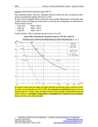 38/60 Francisco J. Sierra y Alejandra D. Fissore – Ingenieros Civiles
MATERIAL DIDÁCTICO NO-COMERCIAL – CURSOS UNIVERSITARIOS DE POSGRADO
Francisco Justo Sierra franjusierra@yahoo.com
Alejandra Débora Fissore alejandra.fissore@gmail.com
Ing. Civiles UBA/UNSa - Beccar, 2016 ingenieriadeseguridadvial.blogspot.com.ar
Ejemplo: determinación de peralte según DNV 10
Para velocidad directriz 100 km/h, velocidad media de marcha 84 km/h, se graficó la distri-
bución de peralte para peralte máximo 6, 8 y 10%.
El radio mínimo deseable Rdes a partir del cual el peralte determinado contrarresta total-
mente la fuerza centrífuga que actúa sobre un vehículo que se desplaza a la velocidad me-
dia de marcha, es para:
 emáx 10% Rdes = 560 m
 emáx 8% Rdes = 700 m
 emáx 6% Rdes = 935 m
A partir de Rdes = 935 m coinciden las tres curvas; 6, 8 y 10%.
Figura: DNV 10 Distribución del peralte, emáx 6, 8, 10% VD = 100 km/h
El rango de radios para los cuales el peralte calculado es diferente según cuál sea el emáx,
es menor que el calculado con DNV 67/80. Esto favorece la coherencia porque, para una
determinada VD, un mayor rango de radios tendrá el mismo peralte, independientemente del
peralte máximo; y privilegia la seguridad y comodidad de la mayoría de los conducto-
res que circulan a una dada velocidad.
 