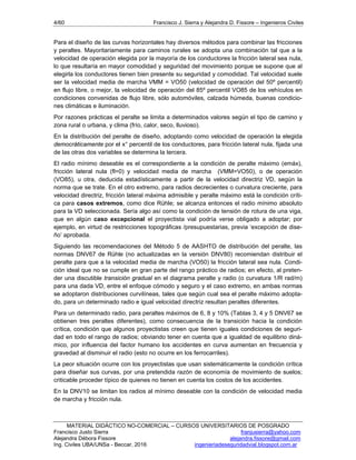4/60 Francisco J. Sierra y Alejandra D. Fissore – Ingenieros Civiles
MATERIAL DIDÁCTICO NO-COMERCIAL – CURSOS UNIVERSITARIOS DE POSGRADO
Francisco Justo Sierra franjusierra@yahoo.com
Alejandra Débora Fissore alejandra.fissore@gmail.com
Ing. Civiles UBA/UNSa - Beccar, 2016 ingenieriadeseguridadvial.blogspot.com.ar
Para el diseño de las curvas horizontales hay diversos métodos para combinar las fricciones
y peraltes. Mayoritariamente para caminos rurales se adopta una combinación tal que a la
velocidad de operación elegida por la mayoría de los conductores la fricción lateral sea nula,
lo que resultaría en mayor comodidad y seguridad del movimiento porque se supone que al
elegirla los conductores tienen bien presente su seguridad y comodidad. Tal velocidad suele
ser la velocidad media de marcha VMM = VO50 (velocidad de operación del 50º percentil)
en flujo libre, o mejor, la velocidad de operación del 85º percentil VO85 de los vehículos en
condiciones convenidas de flujo libre, sólo automóviles, calzada húmeda, buenas condicio-
nes climáticas e iluminación.
Por razones prácticas el peralte se limita a determinados valores según el tipo de camino y
zona rural o urbana, y clima (frío, calor, seco, lluvioso).
En la distribución del peralte de diseño, adoptando como velocidad de operación la elegida
democráticamente por el x° percentil de los conductores, para fricción lateral nula, fijada una
de las otras dos variables se determina la tercera.
El radio mínimo deseable es el correspondiente a la condición de peralte máximo (emáx),
fricción lateral nula (fl=0) y velocidad media de marcha (VMM=VO50), o de operación
(VO85), u otra, deducida estadísticamente a partir de la velocidad directriz VD, según la
norma que se trate. En el otro extremo, para radios decrecientes o curvatura creciente, para
velocidad directriz, fricción lateral máxima admisible y peralte máximo está la condición críti-
ca para casos extremos, como dice Rühle; se alcanza entonces el radio mínimo absoluto
para la VD seleccionada. Sería algo así como la condición de tensión de rotura de una viga,
que en algún caso excepcional el proyectista vial podría verse obligado a adoptar; por
ejemplo, en virtud de restricciones topográficas /presupuestarias, previa ‘excepción de dise-
ño’ aprobada.
Siguiendo las recomendaciones del Método 5 de AASHTO de distribución del peralte, las
normas DNV67 de Rühle (no actualizadas en la versión DNV80) recomiendan distribuir el
peralte para que a la velocidad media de marcha (VO50) la fricción lateral sea nula. Condi-
ción ideal que no se cumple en gran parte del rango práctico de radios; en efecto, al preten-
der una discutible transición gradual en el diagrama peralte y radio (o curvatura 1/R rad/m)
para una dada VD, entre el enfoque cómodo y seguro y el caso extremo, en ambas normas
se adoptaron distribuciones curvilíneas, tales que según cual sea el peralte máximo adopta-
do, para un determinado radio e igual velocidad directriz resultan peraltes diferentes.
Para un determinado radio, para peraltes máximos de 6, 8 y 10% (Tablas 3, 4 y 5 DNV67 se
obtienen tres peraltes diferentes), como consecuencia de la transición hacia la condición
crítica, condición que algunos proyectistas creen que tienen iguales condiciones de seguri-
dad en todo el rango de radios; obviando tener en cuenta que a igualdad de equilibrio diná-
mico, por influencia del factor humano los accidentes en curva aumentan en frecuencia y
gravedad al disminuir el radio (esto no ocurre en los ferrocarriles).
La peor situación ocurre con los proyectistas que usan sistemáticamente la condición crítica
para diseñar sus curvas, por una pretendida razón de economía de movimiento de suelos;
criticable proceder típico de quienes no tienen en cuenta los costos de los accidentes.
En la DNV10 se limitan los radios al mínimo deseable con la condición de velocidad media
de marcha y fricción nula.
 