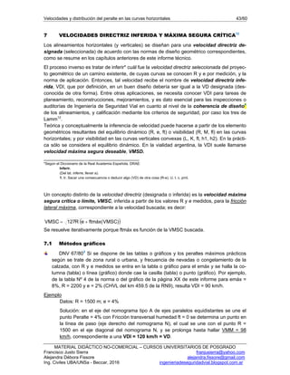 Velocidades y distribución del peralte en las curvas horizontales 43/60
MATERIAL DIDÁCTICO NO-COMERCIAL – CURSOS UNIVERSITARIOS DE POSGRADO
Francisco Justo Sierra franjusierra@yahoo.com
Alejandra Débora Fissore alejandra.fissore@gmail.com
Ing. Civiles UBA/UNSa - Beccar, 2016 ingenieriadeseguridadvial.blogspot.com.ar
7 VELOCIDADES DIRECTRIZ INFERIDA Y MÁXIMA SEGURA CRÍTICA12
Los alineamientos horizontales (y verticales) se diseñan para una velocidad directriz de-
signada (seleccionada) de acuerdo con las normas de diseño geométrico correspondientes,
como se resume en los capítulos anteriores de este informe técnico.
El proceso inverso es tratar de inferir* cuál fue la velocidad directriz seleccionada del proyec-
to geométrico de un camino existente, de cuyas curvas se conocen R y e por medición, y la
norma de aplicación. Entonces, tal velocidad recibe el nombre de velocidad directriz infe-
rida, VDI, que por definición, en un buen diseño debería ser igual a la VD designada (des-
conocida de otra forma). Entre otras aplicaciones, se necesita conocer VDI para tareas de
planeamiento, reconstrucciones, mejoramientos, y es dato esencial para las inspecciones o
auditorías de Ingeniería de Seguridad Vial en cuanto al nivel de la coherencia de diseño4
de los alineamientos, y calificación mediante los criterios de seguridad, por caso los tres de
Lamm12
.
Teórica y conceptualmente la inferencia de velocidad puede hacerse a partir de los elemento
geométricos resultantes del equilibrio dinámico (R, e, ft) o visibilidad (R, M, fl) en las curvas
horizontales; y por visibilidad en las curvas verticales convexas (L, K, fl, h1, h2). En la prácti-
ca sólo se considera el equilibrio dinámico. En la vialidad argentina, la VDI suele llamarse
velocidad máxima segura deseable, VMSD.
___________________________________
*Según el Diccionario de la Real Academia Española, DRAE:
Inferir.
(Del lat. inferre, llevar a).
1. tr. Sacar una consecuencia o deducir algo (VD) de otra cosa (R-e). U. t. c. prnl.
Un concepto distinto de la velocidad directriz (designada o inferida) es la velocidad máxima
segura crítica o límite, VMSC, inferida a partir de los valores R y e medidos, para la fricción
lateral máxima, correspondiente a la velocidad buscada; es decir:
 )VMSC(ftmáxeR127VMSC 
Se resuelve iterativamente porque ftmáx es función de la VMSC buscada.
7.1 Métodos gráficos
DNV 67/803
Si se dispone de las tablas o gráficos y los peraltes máximos prácticos
según se trate de zona rural o urbana, y frecuencia de nevadas o congelamiento de la
calzada, con R y e medidos se entra en la tabla o gráfico para el emáx y se halla la co-
lumna (tabla) o línea (gráfico) donde cae la casilla (tabla) o punto (gráfico). Por ejemplo,
de la tabla Nº 4 de la norma o del gráfico de la página XX de este informe para emáx =
8%, R = 2200 y e = 2% (CHVL del km 459.5 de la RN9), resulta VDI = 90 km/h.
Ejemplo
Datos: R = 1500 m; e = 4%
Solución: en el eje del nomograma tipo A de ejes paralelos equidistantes se une el
punto Peralte = 4% con Fricción transversal humedad ft = 0 se determina un punto en
la línea de paso (eje derecho del nomograma N), el cual se une con el punto R =
1500 en el eje diagonal del nomograma N, y se prolonga hasta hallar VMM = 98
km/h, correspondiente a una VDI = 120 km/h = VD.
 