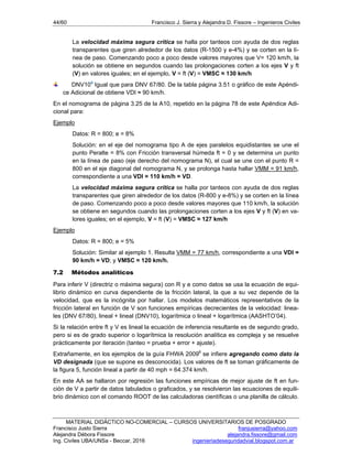 44/60 Francisco J. Sierra y Alejandra D. Fissore – Ingenieros Civiles
MATERIAL DIDÁCTICO NO-COMERCIAL – CURSOS UNIVERSITARIOS DE POSGRADO
Francisco Justo Sierra franjusierra@yahoo.com
Alejandra Débora Fissore alejandra.fissore@gmail.com
Ing. Civiles UBA/UNSa - Beccar, 2016 ingenieriadeseguridadvial.blogspot.com.ar
La velocidad máxima segura crítica se halla por tanteos con ayuda de dos reglas
transparentes que giren alrededor de los datos (R-1500 y e-4%) y se corten en la lí-
nea de paso. Comenzando poco a poco desde valores mayores que V= 120 km/h, la
solución se obtiene en segundos cuando las prolongaciones corten a los ejes V y ft
(V) en valores iguales; en el ejemplo, V = ft (V) = VMSC ≈ 130 km/h
DNV104
Igual que para DNV 67/80. De la tabla página 3.51 o gráfico de este Apéndi-
ce Adicional de obtiene VDI ≈ 90 km/h.
En el nomograma de página 3.25 de la A10, repetido en la página 78 de este Apéndice Adi-
cional para:
Ejemplo
Datos: R = 800; e = 8%
Solución: en el eje del nomograma tipo A de ejes paralelos equidistantes se une el
punto Peralte = 8% con Fricción transversal húmeda ft = 0 y se determina un punto
en la línea de paso (eje derecho del nomograma N), el cual se une con el punto R =
800 en el eje diagonal del nomograma N, y se prolonga hasta hallar VMM = 91 km/h,
correspondiente a una VDI = 110 km/h = VD.
La velocidad máxima segura crítica se halla por tanteos con ayuda de dos reglas
transparentes que giren alrededor de los datos (R-800 y e-8%) y se corten en la línea
de paso. Comenzando poco a poco desde valores mayores que 110 km/h, la solución
se obtiene en segundos cuando las prolongaciones corten a los ejes V y ft (V) en va-
lores iguales; en el ejemplo, V = ft (V) = VMSC ≈ 127 km/h
Ejemplo
Datos: R = 800; e = 5%
Solución: Similar al ejemplo 1. Resulta VMM = 77 km/h, correspondiente a una VDI =
90 km/h = VD; y VMSC ≈ 120 km/h.
7.2 Métodos analíticos
Para inferir V (directriz o máxima segura) con R y e como datos se usa la ecuación de equi-
librio dinámico en curva dependiente de la fricción lateral, la que a su vez depende de la
velocidad, que es la incógnita por hallar. Los modelos matemáticos representativos de la
fricción lateral en función de V son funciones empíricas decrecientes de la velocidad: linea-
les (DNV 67/80), lineal + lineal (DNV10), logarítmica o lineal + logarítmica (AASHTO’04).
Si la relación entre ft y V es lineal la ecuación de inferencia resultante es de segundo grado,
pero si es de grado superior o logarítmica la resolución analítica es compleja y se resuelve
prácticamente por iteración (tanteo = prueba + error + ajuste).
Extrañamente, en los ejemplos de la guía FHWA 20096
se infiere agregando como dato la
VD designada (que se supone es desconocida). Los valores de ft se toman gráficamente de
la figura 5, función lineal a partir de 40 mph = 64.374 km/h.
En este AA se hallaron por regresión las funciones empíricas de mejor ajuste de ft en fun-
ción de V a partir de datos tabulados o graficados, y se resolvieron las ecuaciones de equili-
brio dinámico con el comando ROOT de las calculadoras científicas o una planilla de cálculo.
 