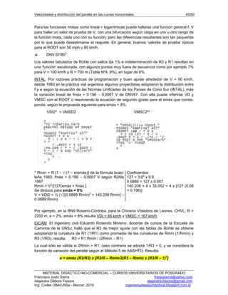 Velocidades y distribución del peralte en las curvas horizontales 45/60
MATERIAL DIDÁCTICO NO-COMERCIAL – CURSOS UNIVERSITARIOS DE POSGRADO
Francisco Justo Sierra franjusierra@yahoo.com
Alejandra Débora Fissore alejandra.fissore@gmail.com
Ing. Civiles UBA/UNSa - Beccar, 2016 ingenieriadeseguridadvial.blogspot.com.ar
Para las funciones mixtas como lineal + logarítmicas puede hallarse una función general f, V
para hallar un valor de prueba de V, con una bifurcación según caiga en uno u otro rango de
la función mixta, cada uno con su función; pero las diferencias resultantes son tan pequeñas
por lo que puede desestimarse el reajuste. En general, buenos ‘valores de prueba’ típicos
para el ROOT son 50 mph u 80 km/h.
DNV 67/803
Los valores tabulados de Rühle con saltos Δe 1% e indeterminación de R3 y R1 resultan en
una ‘función’ escalonada, con algunos puntos muy fuera de secuencia como por ejemplo 7%
para V = 100 km/h y R = 700 m (Tabla Nº4, 8%), en lugar de 6%.
INTAL. Por razones prácticas de programación y buen ajuste alrededor de V = 90 km/h,
desde 1983 en la práctica vial argentina algunos proyectistas adoptaron la distribución entre
f y e según la ecuación de las Normas Unificadas de los Países de Cono Sur (INTAL), más
la variación lineal de fmáx = 0.196 – 0.0007 V de DNV67. Con ella puede inferirse VD y
VMSC con el ROOT o resolviendo la ecuación de segundo grado para el emáx que corres-
ponda, según la propuesta siguiente para emáx = 8%:
VDI2* = VMSD2 VMSC2**
* Rmín = R [1 - √ (1 – e/emáx)] de la fórmula brasi-
leña 1983; fmáx = 0.196 – 0.0007 V según Rühle
1967
Rmín = V2
/[127(emáx + fmáx ]
Se deduce para emáx = 8%
V = VDI2 = ½ {√ [(0.0889 Rmín)2
+ 140.208 Rmín] –
0.0889 Rmín}
Coeficientes:
127 = 3.62
x 9.8
0.0889 = 127 x 0.007
140.208 = 4 x 35.052 = 4 x [127 (0.08
+ 0.196)]
Por ejemplo, en la RN9 Rosario-Córdoba, para la Chicana Voladora de Leones, CHVL; R =
2200 m, e = 2%, emáx = 8% resulta VDI = 89 km/h y VMSC = 167 km/h.
EICAM. El ingeniero civil Eduardo Rosendo Moreno, docente de cursos de la Escuela de
Caminos de la UNSJ, halló que el R3 de mejor ajuste con las tablas de Rühle se obtiene
adoptando la curvatura de R1 (1/R1) como promedio de las curvaturas de Rmín (1/Rmín) y
R3 (1/R3); resulta: R3 = R1.Rmín / (2Rmín – R1)
La cual sólo es válida si 2Rmín > R1; caso contrario se adopta 1/R3 = 0, y se considera la
función de variación del peralte según el Método 5 de AASHTO. Resulta:
e = emáx (R2/R3) x [R3/R – Rmín/2(R3 – Rmín) x (R3/R – 1)2
]
 