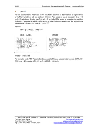 46/60 Francisco J. Sierra y Alejandra D. Fissore – Ingenieros Civiles
MATERIAL DIDÁCTICO NO-COMERCIAL – CURSOS UNIVERSITARIOS DE POSGRADO
Francisco Justo Sierra franjusierra@yahoo.com
Alejandra Débora Fissore alejandra.fissore@gmail.com
Ing. Civiles UBA/UNSa - Beccar, 2016 ingenieriadeseguridadvial.blogspot.com.ar
DNV104
Por ser prácticamente insensible en los resultados se omite la distinción de la expresión de
la VMM en función de VD con corte en 40 km/h. Para todas se usa la expresión de V > 40
km/h. El cálculo es directo; con R, e y f = 0 se halla VMM según la ecuación de equilibrio
dinámico, y se pasa de VMM a VDI según su relación empírica deducida por regresión de
las tablas de AASHTO 04: VMM = 1.782V0.83758
Resulta:
VDI = {[(127Re)½
] / 1.782}1.1939*
VDI3 = VMSD3 VMSC3
*
1.1939 = 1 / 0.83758
Por ejemplo, en la RN9 Rosario-Córdoba, para la Chicana Voladora de Leones, CHVL; R =
2200 m, e = 2%, resulta VDI = 87 km/h y VMSC = 155 km/h
 