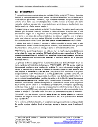 Velocidades y distribución del peralte en las curvas horizontales 49/60
MATERIAL DIDÁCTICO NO-COMERCIAL – CURSOS UNIVERSITARIOS DE POSGRADO
Francisco Justo Sierra franjusierra@yahoo.com
Alejandra Débora Fissore alejandra.fissore@gmail.com
Ing. Civiles UBA/UNSa - Beccar, 2016 ingenieriadeseguridadvial.blogspot.com.ar
8.2 COMENTARIOS
El pretendido aumento gradual del peralte de DNV 67/80 y de AASHTO Método 5 significa
disminuir el inamovible elemento físico peralte, y aumentar la veleidosa fricción lateral reacti-
va del contacto pavimento - neumático, cuya humedad intermedia excepcionalmente será
uniforme en un tramo vial, como tampoco otras variables inciertas o diversas, tales como
material y estado de las superficies en contacto (macro y microtextura, ahuellamiento, exu-
dación, presión de inflado, área de pisada...)
En DNV 67/80 y en todas las Políticas AASHTO sobre Diseño Geométrico se afirma funda-
damente que, al transitar una curva horizontal, la condición virtuosa es aquella para la cual,
a la velocidad elegida por la mayoría de los conductores en flujo libre, la fricción lateral es
nula, como en las rectas. Lo cual es contradictorio con adoptar, en parte o todo el rango de
radios o curvatura, un aumento gradual del peralte entre tal condición virtuosa y la situación
de colapso inminente, situación que sólo debe usarse en casos extremos, según Rühle.
El Método 4 de AASHTO y DNV 10 mantiene la condición virtuosa de fricción nula a la velo-
cidad media de marcha hasta el peralte práctico máximo, y no la infecta con dosis graduales
de una condición crítica, incómoda e insegura como es la fricción lateral máxima.
AASHTO critica que en los gráficos de sus Métodos 3 y 4 la fricción aumenta rápidamente
en la mitad del rango de curvatura 1/R hasta el máximo correspondiente al Rmín, y
que esta marcada diferencia en la fricción lateral para diferentes curvas es incoheren-
te y que puede resultar en conducción errática a la velocidad directriz o a la velocidad
media de marcha.
Los gráficos de fricción comparativos muestran la subjetividad de la afirmación de un au-
mento rápido de la fricción lateral al comparar AASHTO 2011 y DNV 10, que de existir no
tiene porqué resultar en una conducción errática. En efecto, el aumento gradual del
peralte (= disminución gradual de la fricción) en un gráfico e-1/R no tiene NINGÚN sen-
tido práctico ni afecta la SEGURIDAD VIAL porque las curvas inmediatas en el gráfico
excepcionalmente serán inmediatas en el camino; pueden estar separadas varios km, con
varias curvas intermedias, y porque desde el punto de vista de la Seguridad Sustantiva lo
que importa es la gradualidad de cambios de radios o de la fricción lateral demandada
entre curvas sucesivas en el camino, según los tres criterios de seguridad de Lamm, o las
relaciones halladas entre los saltos en el gráfico de curvaturas -en función de las progresivas
de un camino- con los saltos en la velocidad de operación ΔV85, violación de expectativas y
accidentes viales, lo cual es la esencia conceptual del módulo Coherencia de Diseño del
exitoso programa IHSDM, cuyo antecedente empírico se remonta a la recomendación de no
superar la relación 1:1.5 entre los radios de dos curvas sucesivas por razones de seguridad.
En AASHTO 2011 se aconseja o pondera evitar el uso del peralte máximo en una parte
sustancial del rango de radios de curva o de curvatura 1/R, de lo que resultarían diseños
más equilibrados.
Por el contrario, en la Actualización A10 se considera muy conveniente usar la oposición
del peralte práctico máximo desde el punto en que se lo alcanza, hasta el radio míni-
mo.
 