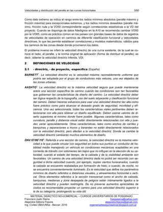 Velocidades y distribución del peralte en las curvas horizontales 5/60
MATERIAL DIDÁCTICO NO-COMERCIAL – CURSOS UNIVERSITARIOS DE POSGRADO
Francisco Justo Sierra franjusierra@yahoo.com
Alejandra Débora Fissore alejandra.fissore@gmail.com
Ing. Civiles UBA/UNSa - Beccar, 2016 ingenieriadeseguridadvial.blogspot.com.ar
Como dato extremo se indica el rango entre los radios mínimos absolutos (peralte máximo y
fricción máxima) para excepcionales extremos, y los radios mínimos deseables (peralte má-
ximo, fricción nula y la VO50 correspondiente según correlaciones estadísticas a la VD del
proyecto. Cuando se disponga de datos fidedignos en la A10 se recomienda cambiar VO50
por la VO85, como es práctica común en los países con grandes bases de datos de registros
de velocidades de operación en caminos de diferente clasificación funcional y velocidades
directrices, lo que les permite establecer correlaciones y modelos matemáticos, válidos para
los caminos de las zonas desde donde provinieron los datos.
El problema inverso es inferir la velocidad directriz de una curva existente, de la cual se co-
noce el radio, el peralte, y la norma original de aplicación (forma de distribuir el peralte); es
decir, obtener la velocidad directriz inferida, VDI.
2 DEFINICIONES DE VELOCIDAD
2.1 - directriz, - de proyecto, -específica (España)
BARNETT1
: La velocidad directriz es la velocidad máxima razonablemente uniforme que
podría ser adoptada por el grupo de conductores más veloces, una vez alejados de
las zonas urbanas.
AASHTO2
: La velocidad directriz es la máxima velocidad segura que puede mantenerse
sobre una sección específica de camino cuando las condiciones son tan favorables
que gobiernan las características de diseño del camino. La velocidad directriz deber
ser lógica respecto de la topografía, uso del suelo adyacente y clasificación funcional
del camino. Deben hacerse esfuerzos para usar una velocidad directriz tan alta como
fuere práctico como para alcanzar el deseado grado de seguridad, movilidad y efi-
ciencia. Una vez seleccionada, todas las características viales pertinentes deben re-
lacionarse con ella para obtener un diseño equilibrado. Deben usarse valores de di-
seño superiores al mínimo donde fuere posible. Algunas características, tales como
curvatura, peralte y distancia visual están directamente relacionadas con ella y pue-
den variar apreciablemente. Otras características, tales como anchos de carriles y
banquinas y separaciones a muros y barandas no están directamente relacionados
con la velocidad directriz, pero afectan a la velocidad directriz. Donde se cambie la
velocidad directriz cambiarán muchos elementos de diseño.
DNV 67/803
/104
: Referida a una sección de camino, la velocidad directriz es la máxima velo-
cidad a la que puede circular con seguridad en todos sus puntos un conductor de ha-
bilidad media manejando un vehículo en condiciones mecánicas aceptables en una
corriente de tránsito con volúmenes tan bajos que no influyan en la elección de su ve-
locidad, cuando el estado del tiempo, de la calzada y de la visibilidad ambiente son
favorables. Un camino de una velocidad directriz dada no podrá ser recorrido con se-
guridad a dicha velocidad cuando, por ejemplo, soplan vientos huracanados, cuando
la calzada se encuentre resbaladiza por formación de hielo, o cuando, de noche, no
se encuentra convenientemente iluminado. Es la velocidad que define los parámetros
mínimos de diseño referidos a distancias visuales, y alineamientos horizontal o verti-
cal. Otros elementos referidos a la sección transversal como el ancho de calzada,
banquinas, medianas y zona despejada de peligros están íntimamente ligados a la
velocidad directriz y pueden restringirla. De no preverse aumentos apreciables de
costos es recomendable proyectar un camino para una velocidad directriz superior a
la de su categoría, prolongando su vida útil.
 