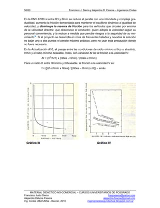 50/60 Francisco J. Sierra y Alejandra D. Fissore – Ingenieros Civiles
MATERIAL DIDÁCTICO NO-COMERCIAL – CURSOS UNIVERSITARIOS DE POSGRADO
Francisco Justo Sierra franjusierra@yahoo.com
Alejandra Débora Fissore alejandra.fissore@gmail.com
Ing. Civiles UBA/UNSa - Beccar, 2016 ingenieriadeseguridadvial.blogspot.com.ar
En la DNV 67/80 si entre R3 y Rmín se reduce el peralte con una infundada y compleja gra-
dualidad, aumenta la fricción demandada para mantener el equilibrio dinámico a igualdad de
velocidad, y disminuye la reserva de fricción para los vehículos que circulen por encima
de la velocidad directriz, que desconoce el conductor, quien adopta la velocidad según su
personal conveniencia, y la reduce a medida que percibe riesgos a la seguridad de su mo-
vimiento16
. Si el proyecto se desarrolla en zona de frecuentes heladas y nevadas la solución
es bajar uno o dos puntos el peralte máximo práctico, pero no usar esta precaución donde
no fuere necesaria.
En la Actualización A10, el pasaje entre las condiciones de radio mínimo crítico o absoluto,
Rmín y el radio mínimo deseable, Rdes, con variación Δf de la fricción a la velocidad V:
Δf = (V2
/127) x (Rdes - Rmín) / (Rdes x Rmín)
Para un radio R entre Rmínimo y Rdeseable, la fricción a la velocidad V es:
f = {[Δf x Rmín x Rdes] / [(Rdes – Rmín) x R]} – emáx
 
