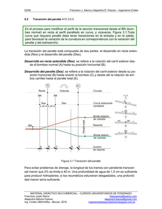 52/60 Francisco J. Sierra y Alejandra D. Fissore – Ingenieros Civiles
MATERIAL DIDÁCTICO NO-COMERCIAL – CURSOS UNIVERSITARIOS DE POSGRADO
Francisco Justo Sierra franjusierra@yahoo.com
Alejandra Débora Fissore alejandra.fissore@gmail.com
Ing. Civiles UBA/UNSa - Beccar, 2016 ingenieriadeseguridadvial.blogspot.com.ar
9.2 Transición del peralte A10 3.5.5
La transición del peralte está compuesta de dos partes: el desarrollo en recta exten-
dida (Rex) y el desarrollo del peralte (Des).
Desarrollo en recta extendida (Rex): se refiere a la rotación del carril exterior des-
de el bombeo normal (A) hasta su posición horizontal (B).
Desarrollo del peralte (Des): se refiere a la rotación del carril exterior desde su po-
sición horizontal (B) hasta revertir el bombeo (C) y desde allí la rotación de am-
bos carriles hasta el peralte total (E).
Figura 3.1 Transición del peralte
Para evitar problemas de drenaje, la longitud de los tramos con pendiente transver-
sal menor que 2% se limita a 40 m. Una profundidad de agua de 1,5 cm es suficiente
para producir hidroplaneo; si los neumáticos estuvieran desgastados, una profundi-
dad menor sería suficiente.
Es el proceso para modificar el perfil de la sección transversal desde el BN (bom-
beo normal) en recta al perfil peraltado en curva, y viceversa, Figura 3.1.Toda
curva que requiera peralte debe tener transiciones en la entrada y en la salida,
para favorecer la variación de la curvatura en correspondencia con la variación del
peralte y del sobreancho.
 