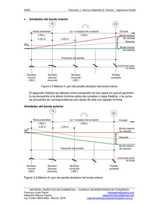 54/60 Francisco J. Sierra y Alejandra D. Fissore – Ingenieros Civiles
MATERIAL DIDÁCTICO NO-COMERCIAL – CURSOS UNIVERSITARIOS DE POSGRADO
Francisco Justo Sierra franjusierra@yahoo.com
Alejandra Débora Fissore alejandra.fissore@gmail.com
Ing. Civiles UBA/UNSa - Beccar, 2016 ingenieriadeseguridadvial.blogspot.com.ar
 Alrededor del borde interior
Figura 3.3 Método II: giro del peralte alrededor del borde interior
El segundo método se utilizara como excepción en los casos en que el pavimen-
to se encuentre a la altura mínima sobre las cunetas o napa freática, o la curva
se encuentre en correspondencia con obras de arte con tapada mínima.
Alrededor del borde exterior
Figura 3.4 Método III: giro del peralte alrededor del borde exterior
 