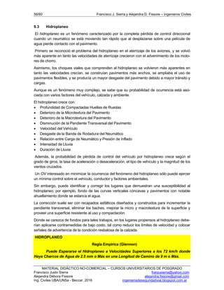 56/60 Francisco J. Sierra y Alejandra D. Fissore – Ingenieros Civiles
MATERIAL DIDÁCTICO NO-COMERCIAL – CURSOS UNIVERSITARIOS DE POSGRADO
Francisco Justo Sierra franjusierra@yahoo.com
Alejandra Débora Fissore alejandra.fissore@gmail.com
Ing. Civiles UBA/UNSa - Beccar, 2016 ingenieriadeseguridadvial.blogspot.com.ar
9.3 Hidroplaneo
El hidroplaneo es un fenómeno caracterizado por la completa pérdida de control direccional
cuando un neumático se está moviendo tan rápido que al desplazarse sobre una película de
agua pierde contacto con el pavimento.
Primero se reconoció el problema del hidroplaneo en el aterrizaje de los aviones, y se volvió
más aparente en tanto las velocidades de aterrizaje crecieron con el advenimiento de los moto-
res de chorro.
Asimismo, los choques viales que comprenden al hidroplaneo se volvieron más aparentes en
tanto las velocidades crecían, se construían pavimentos más anchos, se ampliaba el uso de
pavimentos flexibles, y se producía un mayor desgaste del pavimento debido a mayor tránsito y
cargas.
Aunque es un fenómeno muy complejo, se sabe que su probabilidad de ocurrencia está aso-
ciada con varios factores del vehículo, calzada y ambiente.
El hidroplaneo crece con:
 Profundidad de Compactadas Huellas de Ruedas
 Deterioro de la Microtextura del Pavimento
 Deterioro de la Macrotextura del Pavimento
 Disminución de la Pendiente Transversal del Pavimento
 Velocidad del Vehículo
 Desgaste de la Banda de Rodadura del Neumático
 Relación entre Carga de Neumático y Presión de Inflado
 Intensidad de Lluvia
 Duración de Lluvia
Además, la probabilidad de pérdida de control del vehículo por hidroplaneo crece según el
grado de giros, la tasa de aceleración o desaceleración, el tipo de vehículo y la magnitud de los
vientos cruzados.
Un OV interesado en minimizar la ocurrencia del fenómeno del hidroplaneo sólo puede ejercer
un mínima control sobre el vehículo, conductor y factores ambientales.
Sin embargo, puede identificar y corregir los lugares que demuestran una susceptibilidad al
hidroplaneo; por ejemplo, fondo de las curvas verticales cóncavas y pavimentos con notable
ahuellamiento donde se estanca el agua.
La corrección suele ser con recapados asfálticos diseñados y construidos para incrementar la
pendiente transversal, eliminar los baches, mejorar la micro y macrotextura de la superficie y
proveer una superficie resistente al uso y compactación.
Donde se carezca de fondos para tales trabajos, en los lugares propensos al hidroplaneo debe-
rían aplicarse contramedidas de bajo costo, tal como reducir los límites de velocidad y colocar
señales de advertencia de la condición resbalosa de la calzada.
HIDROPLANEO
Regla Empírica (Glennon)
Puede Esperarse el Hidroplaneo a Velocidades Superiores a los 72 km/h donde
Haya Charcos de Agua de 2.5 mm o Más en una Longitud de Camino de 9 m o Más.
 