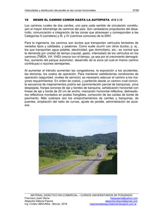Velocidades y distribución del peralte en las curvas horizontales 57/60
MATERIAL DIDÁCTICO NO-COMERCIAL – CURSOS UNIVERSITARIOS DE POSGRADO
Francisco Justo Sierra franjusierra@yahoo.com
Alejandra Débora Fissore alejandra.fissore@gmail.com
Ing. Civiles UBA/UNSa - Beccar, 2016 ingenieriadeseguridadvial.blogspot.com.ar
10 DESDE EL CAMINO COMÚN HASTA LA AUTOPISTA A10 3.15
Los caminos rurales de dos carriles, uno para cada sentido de circulación constitu-
yen el mayor kilometraje de caminos del país. Son verdaderos propulsores del desa-
rrollo, comunicación e integración de las zonas que atraviesan y corresponden a las
Categorías II (carretera) y III, y IV (caminos comunes) de la DNV.
Para la ingeniería, los caminos son ductos que transportan vehículos terrestres de
variados tipos y calidades, y peatones. Como suele ocurrir con otros ductos; p. ej.,
los que transportan agua potable, electricidad, gas domiciliario, etc.- es normal que
la demanda por unidad de tiempo (caudal, gasto, intensidad) de los vehículos en los
caminos (TMDA, VH, VHD) crezca con el tiempo, ya sea por el crecimiento demográ-
fico, aumento del parque automotor, desarrollo de la zona (al cual el mismo camino
contribuye) o razones semejantes.
Al aumentar el tránsito aumentan las congestiones, la exposición a los accidentes,
las demoras, los costos de operación. Para mantener satisfactorias condiciones de
operación (seguridad, niveles de servicio), es necesario adecuar el camino a los ma-
yores requerimientos. En orden de costos, y partiendo desde un camino rural común,
la secuencia de mejoramientos podría ser pavimentación parcial de banquinas, zona
despejada, franjas sonoras de eje y bordes de banquina, señalización horizontal con
líneas de eje y borde de 20 cm de ancho, marcación horizontal reflectiva, delineado-
res reflectivos montados en postes frangibles, corrección de las caídas de borde de
pavimento. Más costosos son los ensanchamientos de carriles y banquinas, de
puentes, ampliación del radio de curvas, ajuste de peralte, administración de acce-
sos.
 