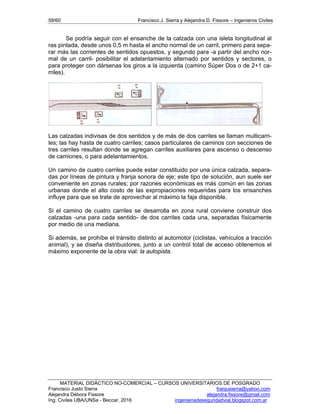 58/60 Francisco J. Sierra y Alejandra D. Fissore – Ingenieros Civiles
MATERIAL DIDÁCTICO NO-COMERCIAL – CURSOS UNIVERSITARIOS DE POSGRADO
Francisco Justo Sierra franjusierra@yahoo.com
Alejandra Débora Fissore alejandra.fissore@gmail.com
Ing. Civiles UBA/UNSa - Beccar, 2016 ingenieriadeseguridadvial.blogspot.com.ar
Se podría seguir con el ensanche de la calzada con una isleta longitudinal al
ras pintada, desde unos 0,5 m hasta el ancho normal de un carril, primero para sepa-
rar más las corrientes de sentidos opuestos, y segundo para -a partir del ancho nor-
mal de un carril- posibilitar el adelantamiento alternado por sentidos y sectores, o
para proteger con dársenas los giros a la izquierda (camino Súper Dos o de 2+1 ca-
rriles).
Las calzadas indivisas de dos sentidos y de más de dos carriles se llaman multicarri-
les; las hay hasta de cuatro carriles; casos particulares de caminos con secciones de
tres carriles resultan donde se agregan carriles auxiliares para ascenso o descenso
de camiones, o para adelantamientos.
Un camino de cuatro carriles puede estar constituido por una única calzada, separa-
das por líneas de pintura y franja sonora de eje; este tipo de solución, aun suele ser
conveniente en zonas rurales; por razones económicas es más común en las zonas
urbanas donde el alto costo de las expropiaciones requeridas para los ensanches
influye para que se trate de aprovechar al máximo la faja disponible.
Si el camino de cuatro carriles se desarrolla en zona rural conviene construir dos
calzadas -una para cada sentido- de dos carriles cada una, separadas físicamente
por medio de una mediana.
Si además, se prohíbe el tránsito distinto al automotor (ciclistas, vehículos a tracción
animal), y se diseña distribuidores, junto a un control total de acceso obtenemos el
máximo exponente de la obra vial: la autopista.
 